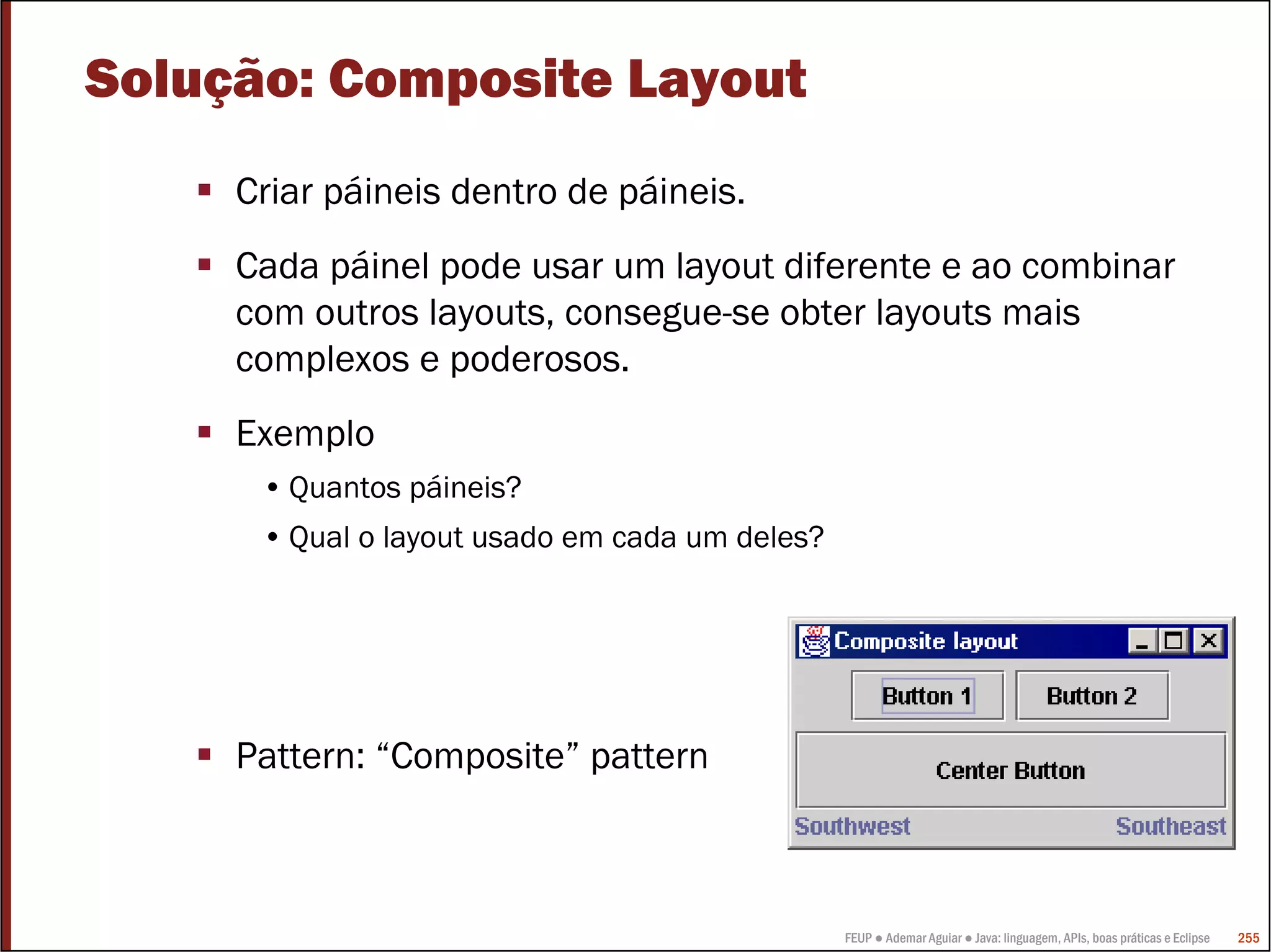 Solução: Composite Layout
     Criar páineis dentro de páineis.
     Cada páinel pode usar um layout diferente e ao combinar
     com outros layouts, consegue-se obter layouts mais
     complexos e poderosos.
     Exemplo
      • Quantos páineis?
      • Qual o layout usado em cada um deles?




     Pattern: “Composite” pattern



                                                FEUP ● Ademar Aguiar ● Java: linguagem, APIs, boas práticas e Eclipse   255
 