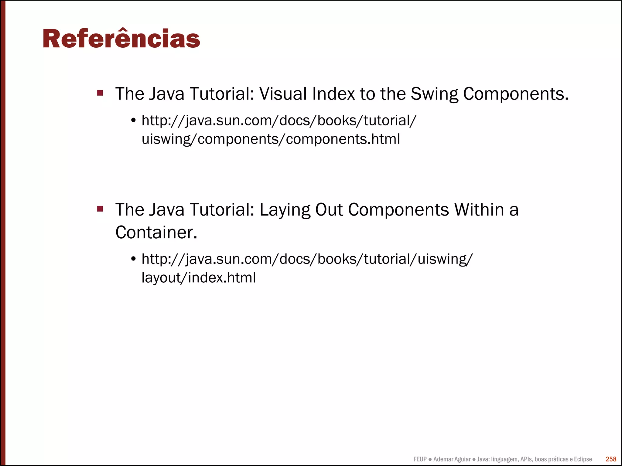 Referências
     The Java Tutorial: Visual Index to the Swing Components.
      • http://java.sun.com/docs/books/tutorial/
        uiswing/components/components.html



     The Java Tutorial: Laying Out Components Within a
     Container.
      • http://java.sun.com/docs/books/tutorial/uiswing/
        layout/index.html




                                               FEUP ● Ademar Aguiar ● Java: linguagem, APIs, boas práticas e Eclipse   258
 