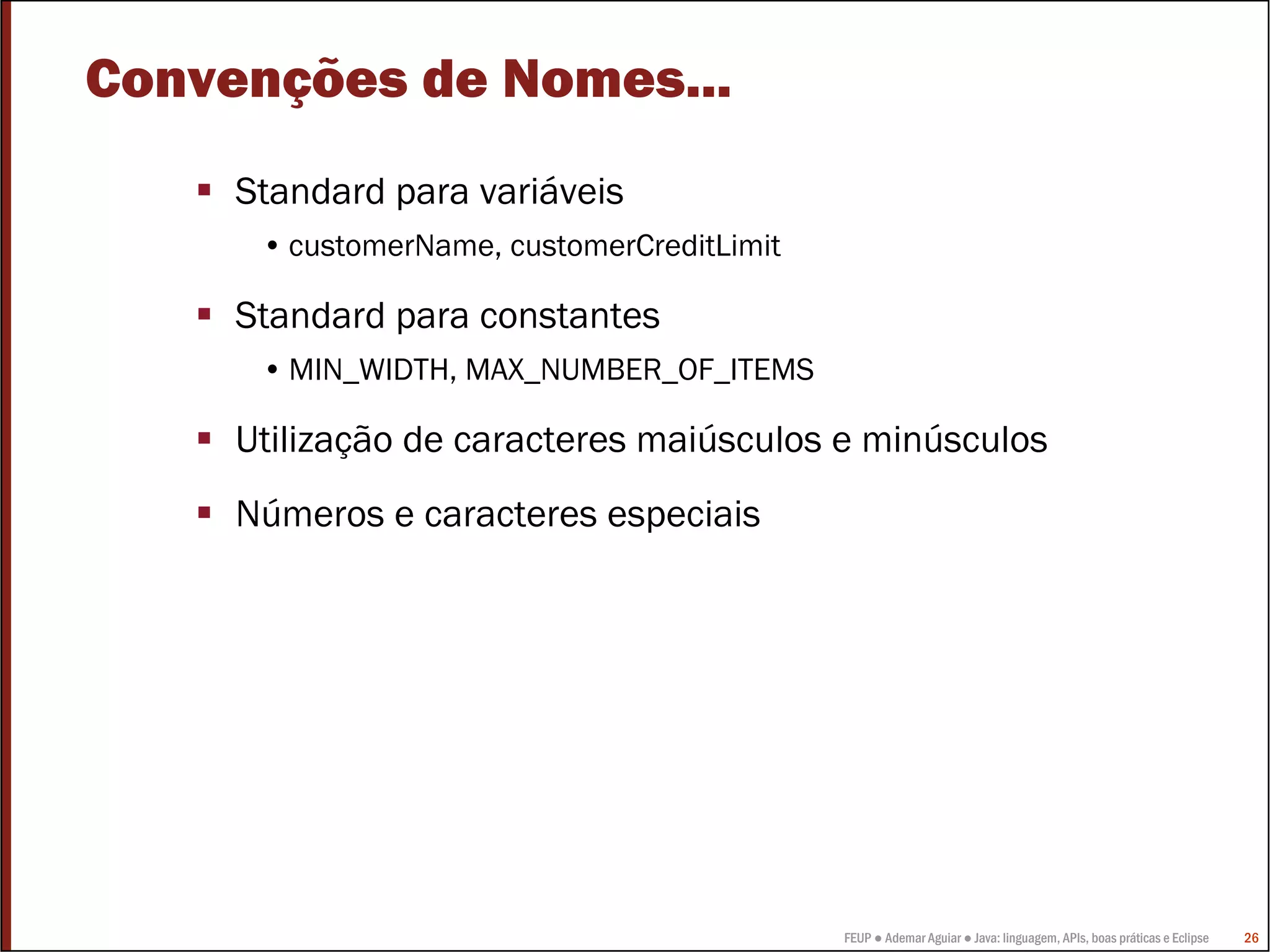 Convenções de Nomes...
     Standard para variáveis
      • customerName, customerCreditLimit

     Standard para constantes
      • MIN_WIDTH, MAX_NUMBER_OF_ITEMS

     Utilização de caracteres maiúsculos e minúsculos
     Números e caracteres especiais




                                            FEUP ● Ademar Aguiar ● Java: linguagem, APIs, boas práticas e Eclipse   26
 