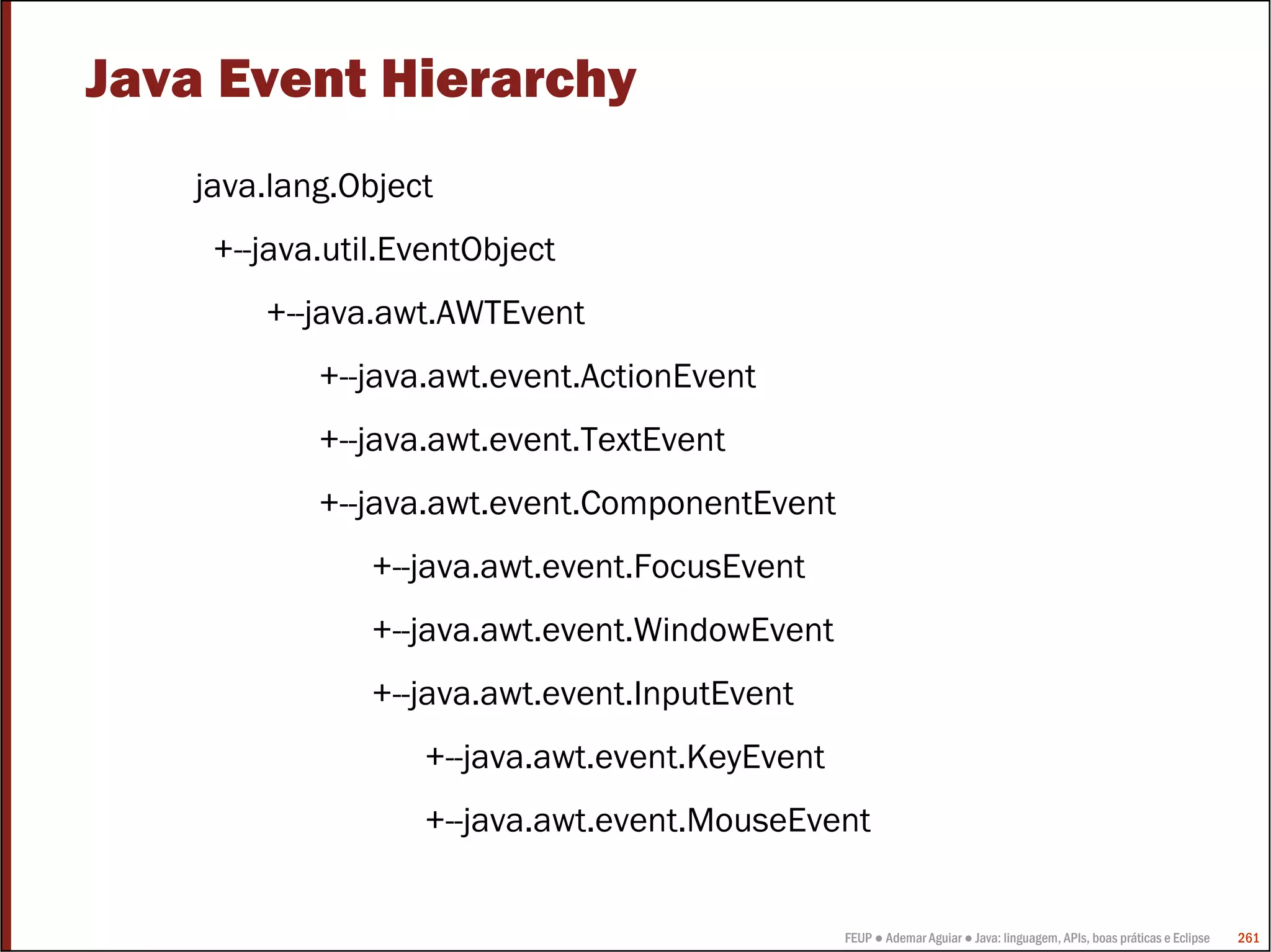Java Event Hierarchy
   java.lang.Object
    +--java.util.EventObject
       +--java.awt.AWTEvent
           +--java.awt.event.ActionEvent
           +--java.awt.event.TextEvent
           +--java.awt.event.ComponentEvent
               +--java.awt.event.FocusEvent
               +--java.awt.event.WindowEvent
               +--java.awt.event.InputEvent
                  +--java.awt.event.KeyEvent
                  +--java.awt.event.MouseEvent


                                               FEUP ● Ademar Aguiar ● Java: linguagem, APIs, boas práticas e Eclipse   261
 