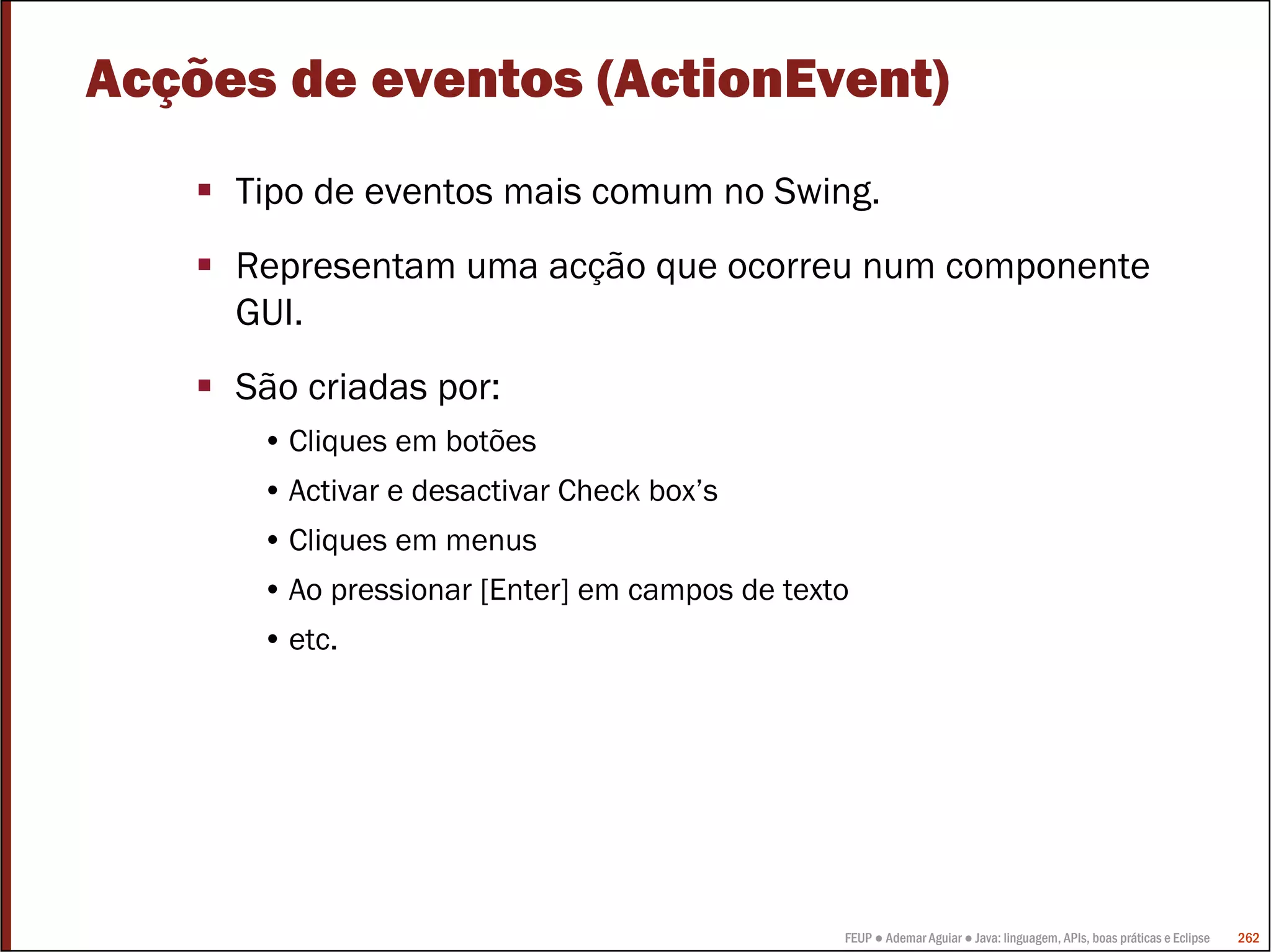 Acções de eventos (ActionEvent)
     Tipo de eventos mais comum no Swing.
     Representam uma acção que ocorreu num componente
     GUI.
     São criadas por:
      • Cliques em botões
      • Activar e desactivar Check box’s
      • Cliques em menus
      • Ao pressionar [Enter] em campos de texto
      • etc.




                                               FEUP ● Ademar Aguiar ● Java: linguagem, APIs, boas práticas e Eclipse   262
 
