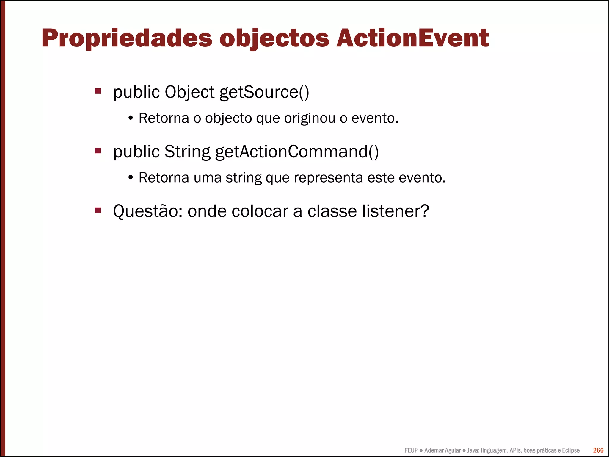 Propriedades objectos ActionEvent
     public Object getSource()
      • Retorna o objecto que originou o evento.

     public String getActionCommand()
      • Retorna uma string que representa este evento.

     Questão: onde colocar a classe listener?




                                                   FEUP ● Ademar Aguiar ● Java: linguagem, APIs, boas práticas e Eclipse   266
 
