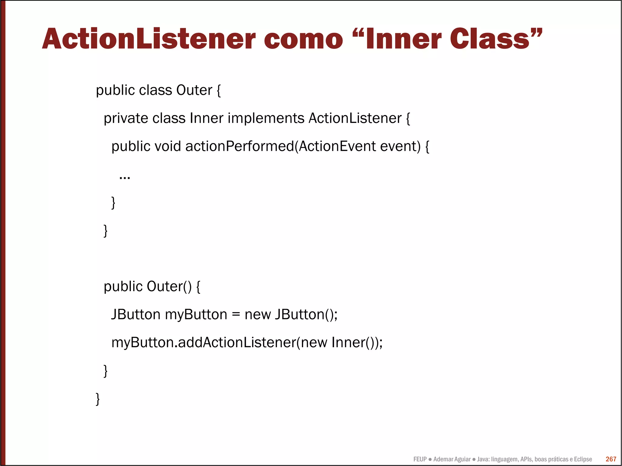 ActionListener como “Inner Class”
   public class Outer {
       private class Inner implements ActionListener {
           public void actionPerformed(ActionEvent event) {
               ...
           }
       }


       public Outer() {
           JButton myButton = new JButton();
           myButton.addActionListener(new Inner());
       }
   }


                                                         FEUP ● Ademar Aguiar ● Java: linguagem, APIs, boas práticas e Eclipse   267
 