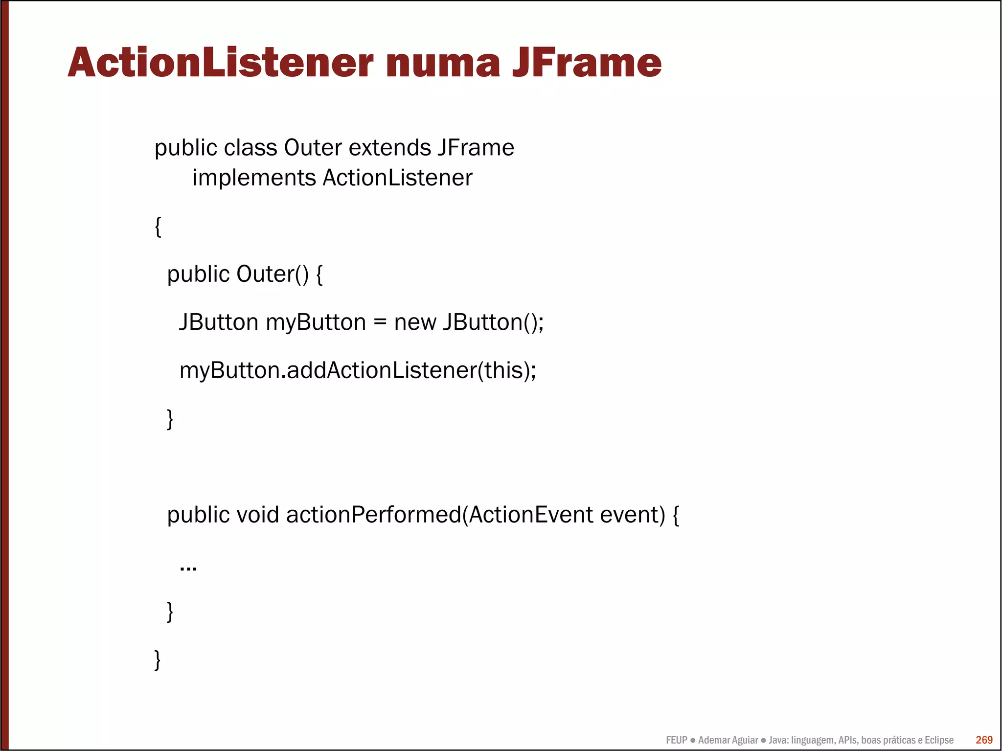 ActionListener numa JFrame
   public class Outer extends JFrame
      implements ActionListener
   {
       public Outer() {
           JButton myButton = new JButton();
           myButton.addActionListener(this);
       }


       public void actionPerformed(ActionEvent event) {
           ...
       }
   }


                                                     FEUP ● Ademar Aguiar ● Java: linguagem, APIs, boas práticas e Eclipse   269
 