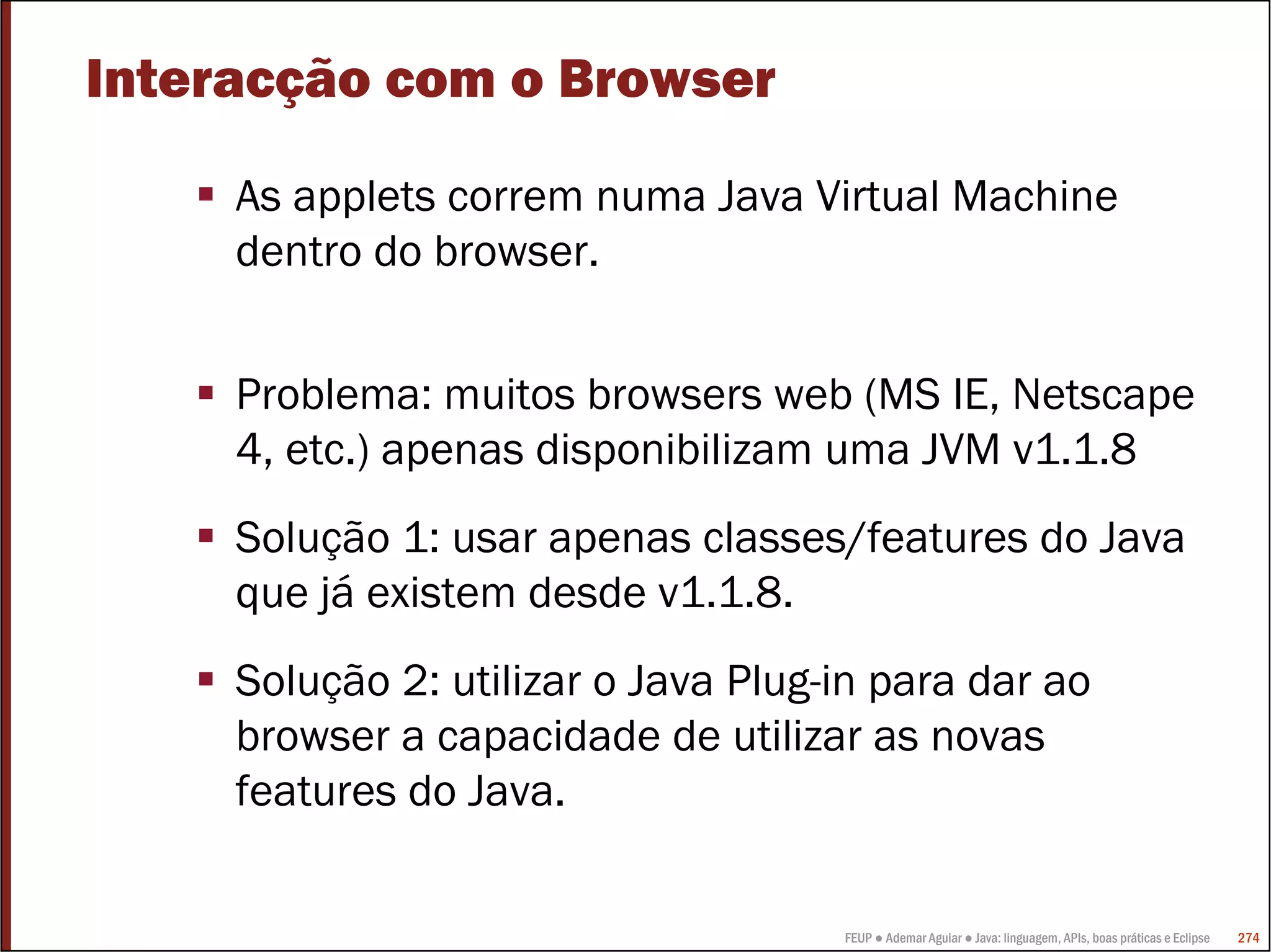 Interacção com o Browser

     As applets correm numa Java Virtual Machine
     dentro do browser.


     Problema: muitos browsers web (MS IE, Netscape
     4, etc.) apenas disponibilizam uma JVM v1.1.8
     Solução 1: usar apenas classes/features do Java
     que já existem desde v1.1.8.
     Solução 2: utilizar o Java Plug-in para dar ao
     browser a capacidade de utilizar as novas
     features do Java.

                                     FEUP ● Ademar Aguiar ● Java: linguagem, APIs, boas práticas e Eclipse   274
 
