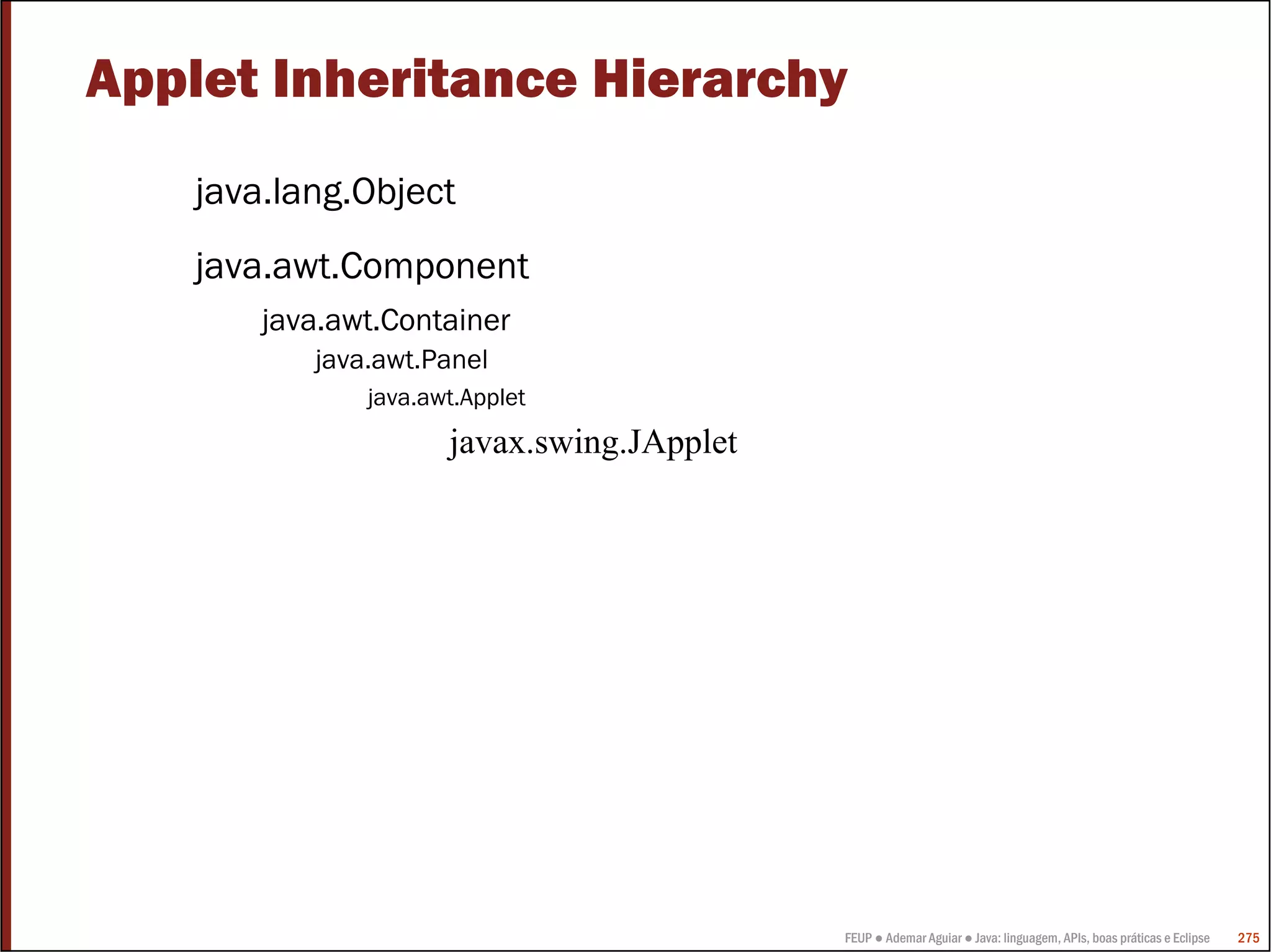 Applet Inheritance Hierarchy
    java.lang.Object
    java.awt.Component
        java.awt.Container
           java.awt.Panel
               java.awt.Applet
                      javax.swing.JApplet




                                            FEUP ● Ademar Aguiar ● Java: linguagem, APIs, boas práticas e Eclipse   275
 