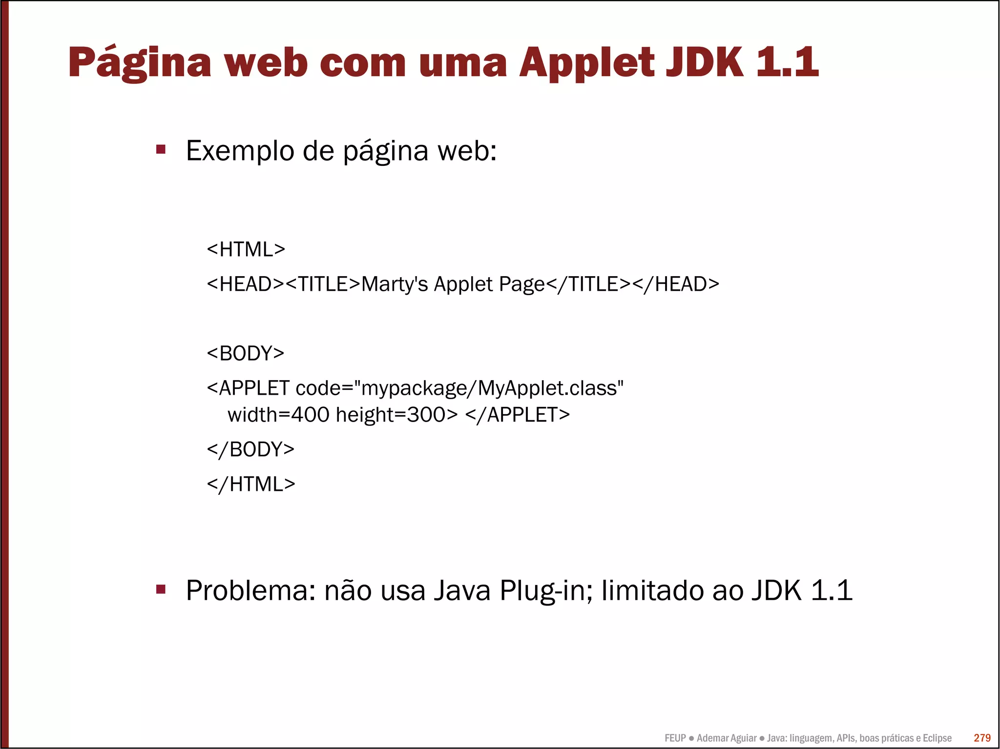 Página web com uma Applet JDK 1.1
     Exemplo de página web:


      <HTML>
      <HEAD><TITLE>Marty's Applet Page</TITLE></HEAD>


      <BODY>
      <APPLET code="mypackage/MyApplet.class"
        width=400 height=300> </APPLET>
      </BODY>
      </HTML>



     Problema: não usa Java Plug-in; limitado ao JDK 1.1



                                                FEUP ● Ademar Aguiar ● Java: linguagem, APIs, boas práticas e Eclipse   279
 