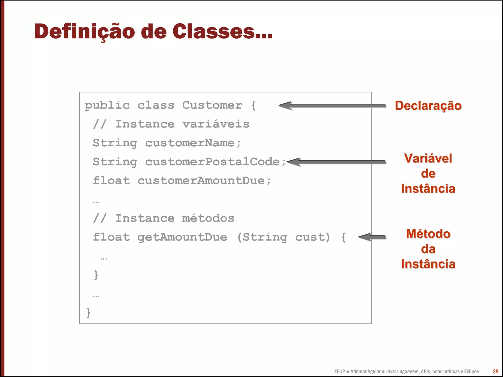 Definição de Classes...


    public class Customer {                                      Declaração
     // Instance variáveis
     String customerName;
     String customerPostalCode;                                      Variável
                                                                       de
     float customerAmountDue;
                                                                    Instância
     …
     // Instance métodos
     float getAmountDue (String cust) {                              Método
                                                                       da
      …
                                                                    Instância
     }
     …
    }



                                     FEUP ● Ademar Aguiar ● Java: linguagem, APIs, boas práticas e Eclipse   28
 