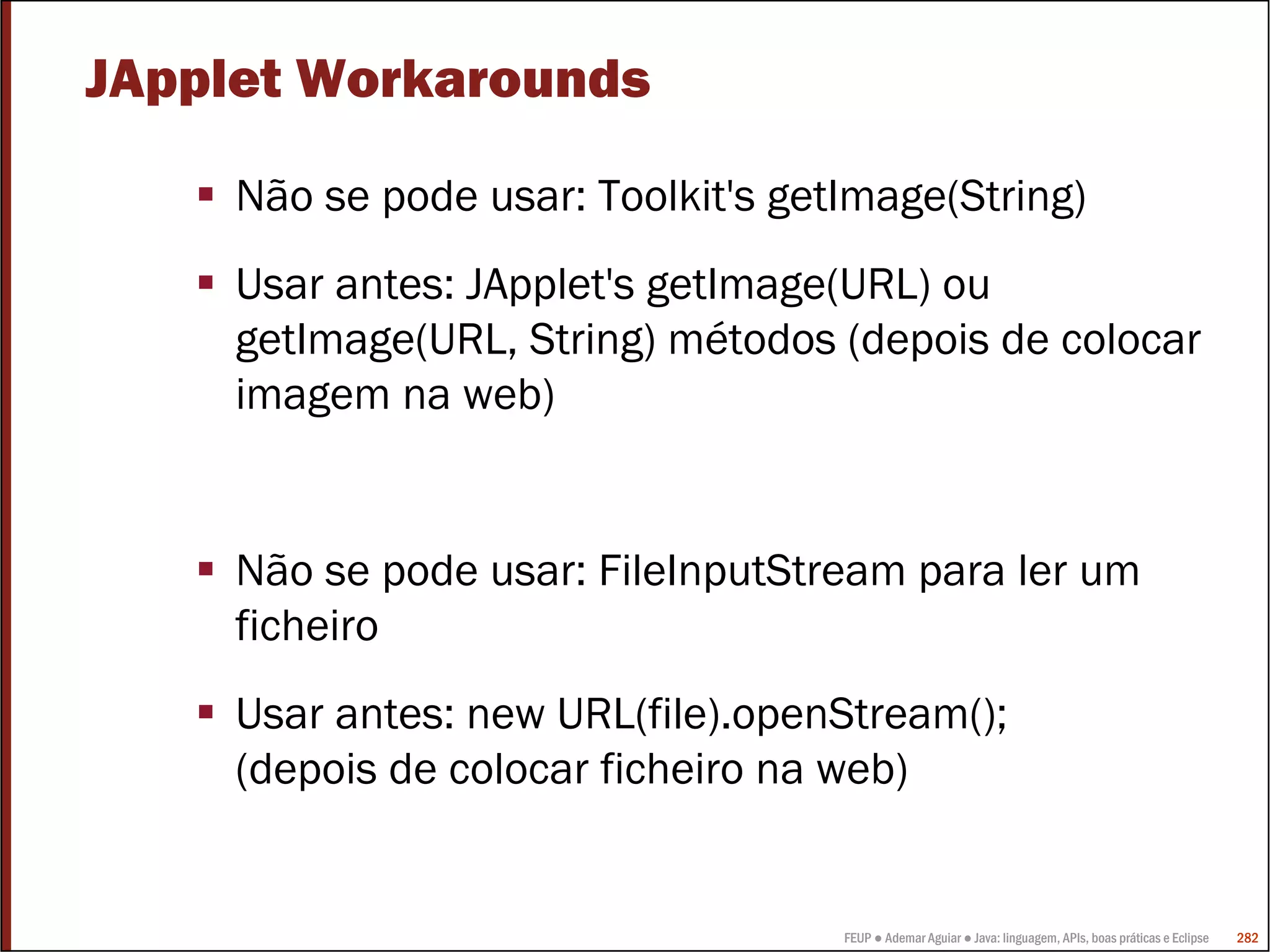JApplet Workarounds

     Não se pode usar: Toolkit's getImage(String)
     Usar antes: JApplet's getImage(URL) ou
     getImage(URL, String) métodos (depois de colocar
     imagem na web)


     Não se pode usar: FileInputStream para ler um
     ficheiro
     Usar antes: new URL(file).openStream();
     (depois de colocar ficheiro na web)


                                    FEUP ● Ademar Aguiar ● Java: linguagem, APIs, boas práticas e Eclipse   282
 