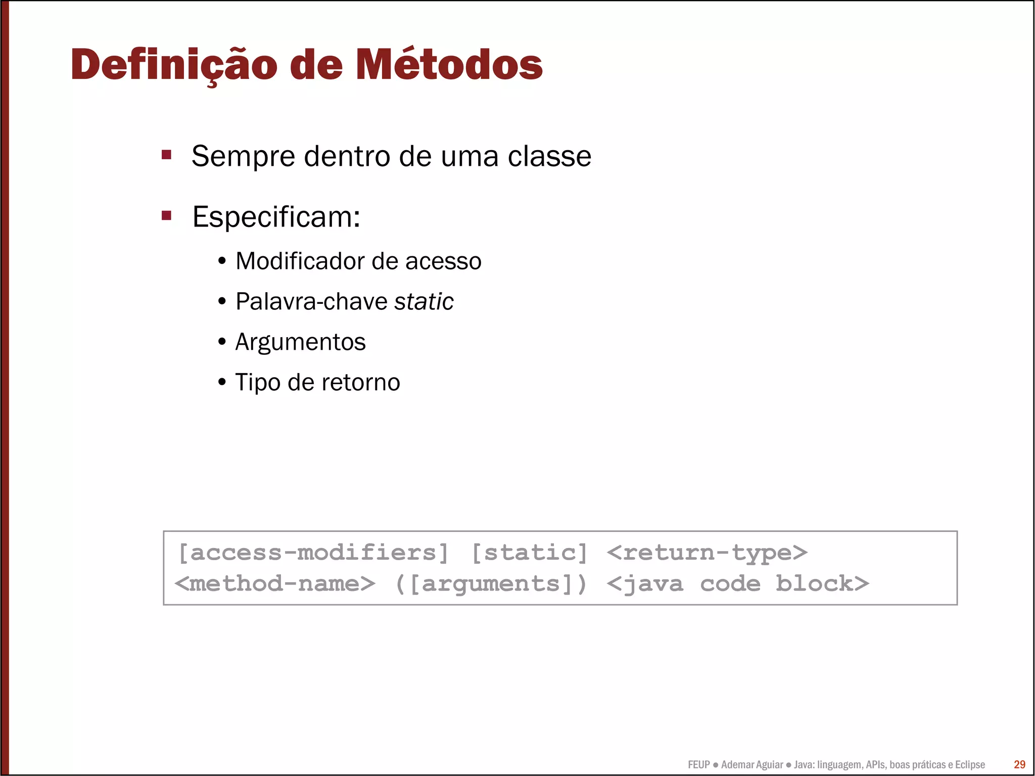 Definição de Métodos
     Sempre dentro de uma classe
     Especificam:
      • Modificador de acesso
      • Palavra-chave static
      • Argumentos
      • Tipo de retorno




    [access-modifiers] [static] <return-type>
    <method-name> ([arguments]) <java code block>




                                     FEUP ● Ademar Aguiar ● Java: linguagem, APIs, boas práticas e Eclipse   29
 