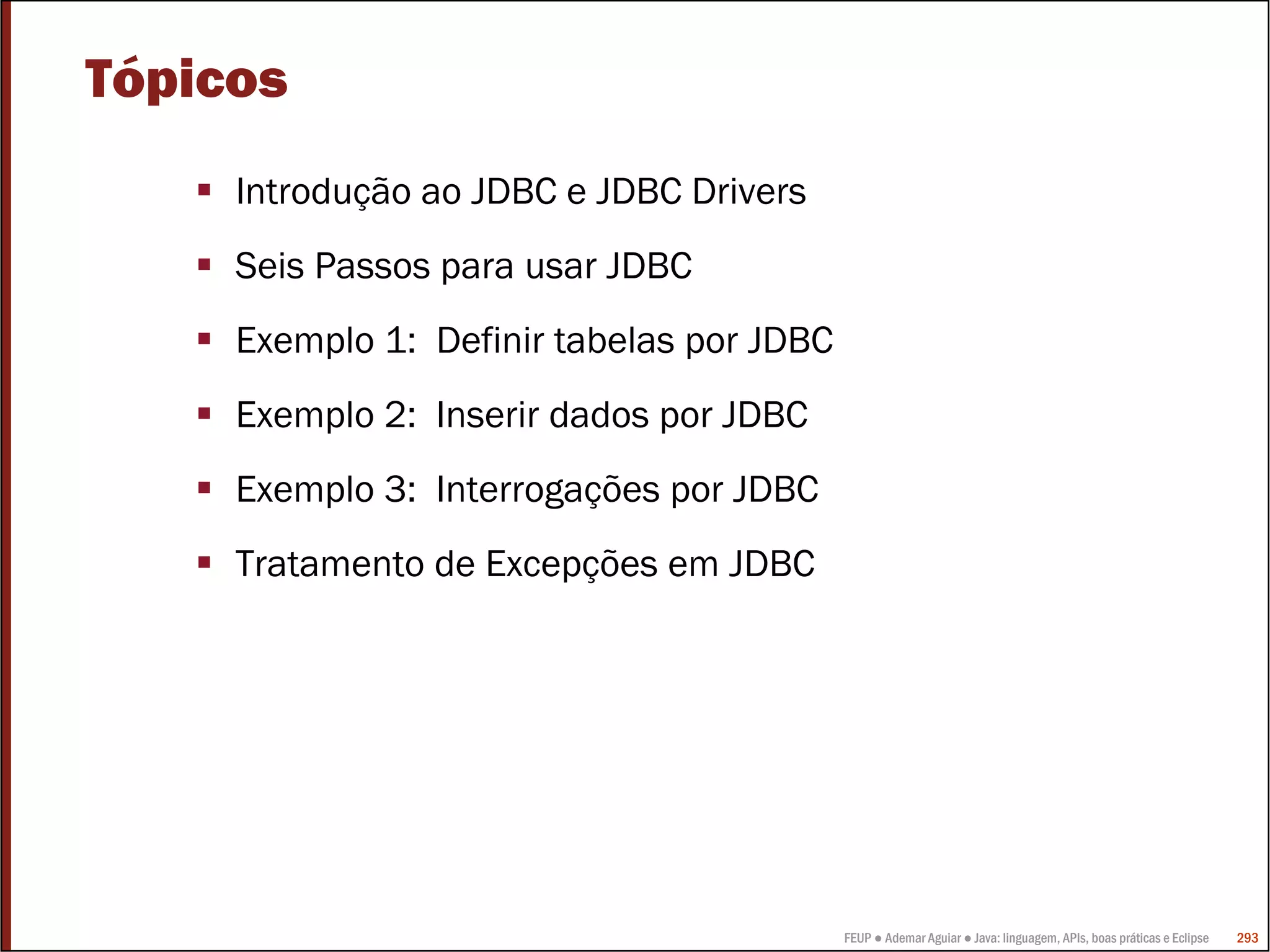 Tópicos
     Introdução ao JDBC e JDBC Drivers
     Seis Passos para usar JDBC
     Exemplo 1: Definir tabelas por JDBC
     Exemplo 2: Inserir dados por JDBC
     Exemplo 3: Interrogações por JDBC
     Tratamento de Excepções em JDBC




                                           FEUP ● Ademar Aguiar ● Java: linguagem, APIs, boas práticas e Eclipse   293
 
