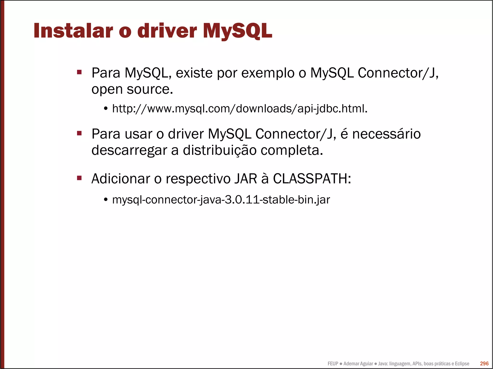 Instalar o driver MySQL
     Para MySQL, existe por exemplo o MySQL Connector/J,
     open source.
      • http://www.mysql.com/downloads/api-jdbc.html.

     Para usar o driver MySQL Connector/J, é necessário
     descarregar a distribuição completa.
     Adicionar o respectivo JAR à CLASSPATH:
      • mysql-connector-java-3.0.11-stable-bin.jar




                                                 FEUP ● Ademar Aguiar ● Java: linguagem, APIs, boas práticas e Eclipse   296
 