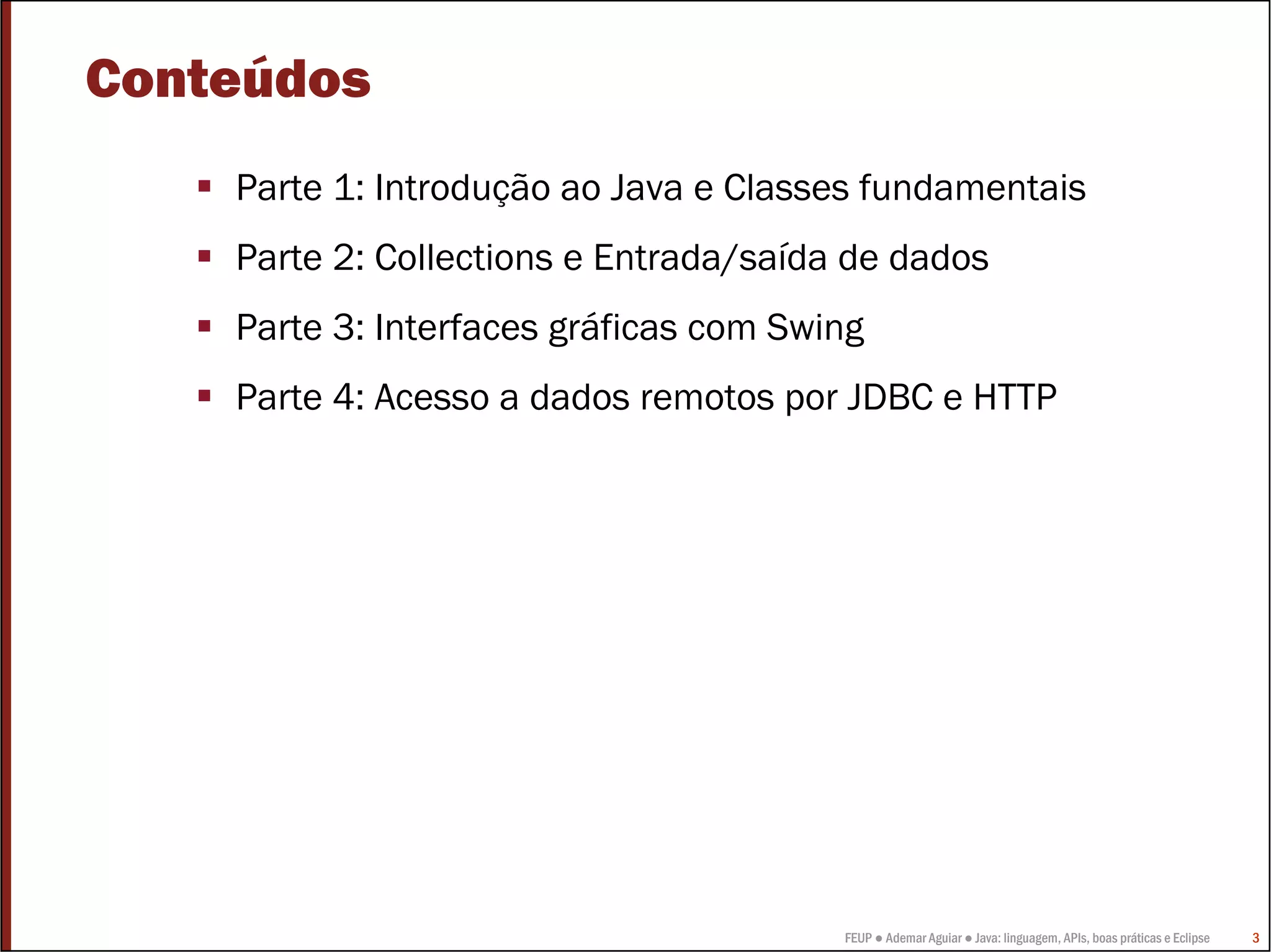 Conteúdos
    Parte 1: Introdução ao Java e Classes fundamentais
    Parte 2: Collections e Entrada/saída de dados
    Parte 3: Interfaces gráficas com Swing
    Parte 4: Acesso a dados remotos por JDBC e HTTP




                                        FEUP ● Ademar Aguiar ● Java: linguagem, APIs, boas práticas e Eclipse   3
 