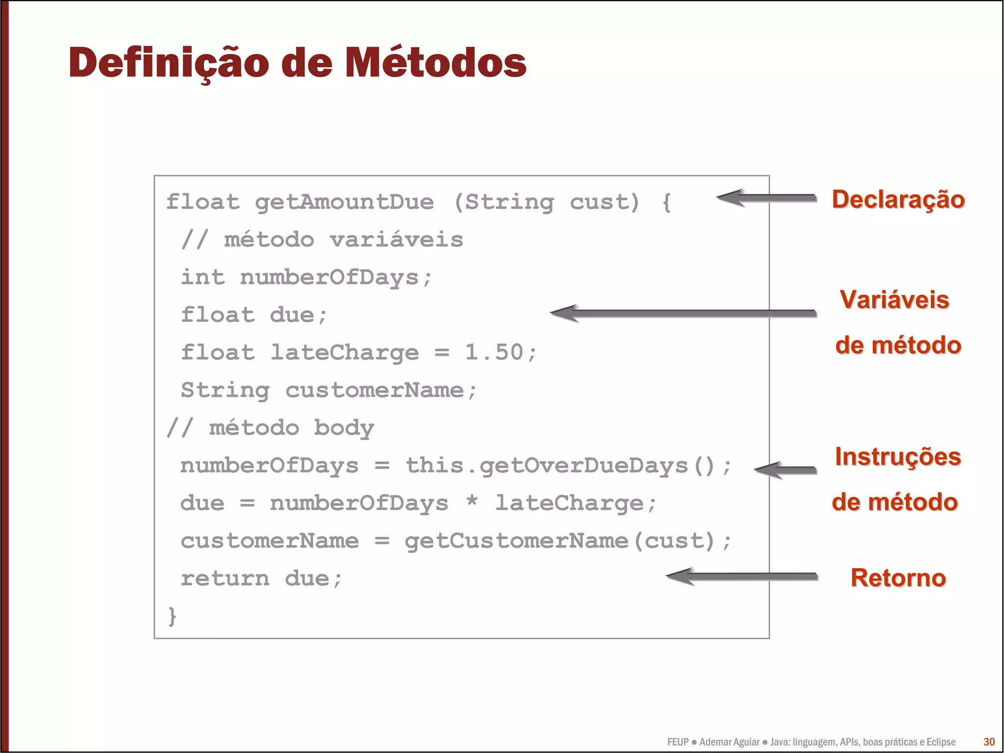 Definição de Métodos

    float getAmountDue (String cust) {                                      Declaração
     // método variáveis
     int numberOfDays;
                                                                              Variáveis
     float due;
     float lateCharge = 1.50;                                                de método
     String customerName;
    // método body
     numberOfDays = this.getOverDueDays();                                   Instruções
     due = numberOfDays * lateCharge;                                       de método
     customerName = getCustomerName(cust);
     return due;                                                                Retorno
    }



                                     FEUP ● Ademar Aguiar ● Java: linguagem, APIs, boas práticas e Eclipse   30
 