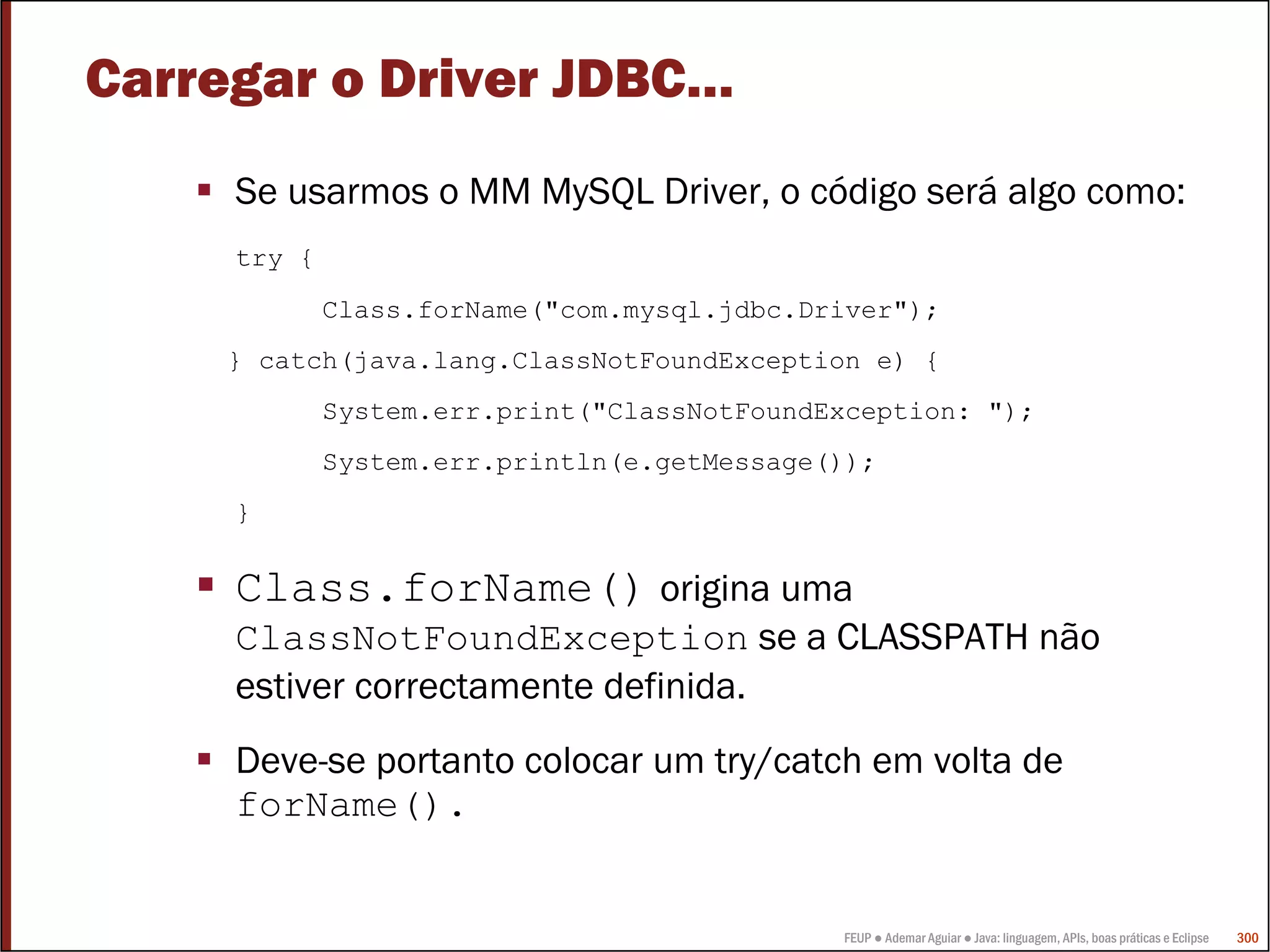 Carregar o Driver JDBC…
     Se usarmos o MM MySQL Driver, o código será algo como:
     try {
             Class.forName("com.mysql.jdbc.Driver");
     } catch(java.lang.ClassNotFoundException e) {
             System.err.print("ClassNotFoundException: ");
             System.err.println(e.getMessage());
     }


     Class.forName() origina uma
     ClassNotFoundException se a CLASSPATH não
     estiver correctamente definida.
     Deve-se portanto colocar um try/catch em volta de
     forName().


                                             FEUP ● Ademar Aguiar ● Java: linguagem, APIs, boas práticas e Eclipse   300
 