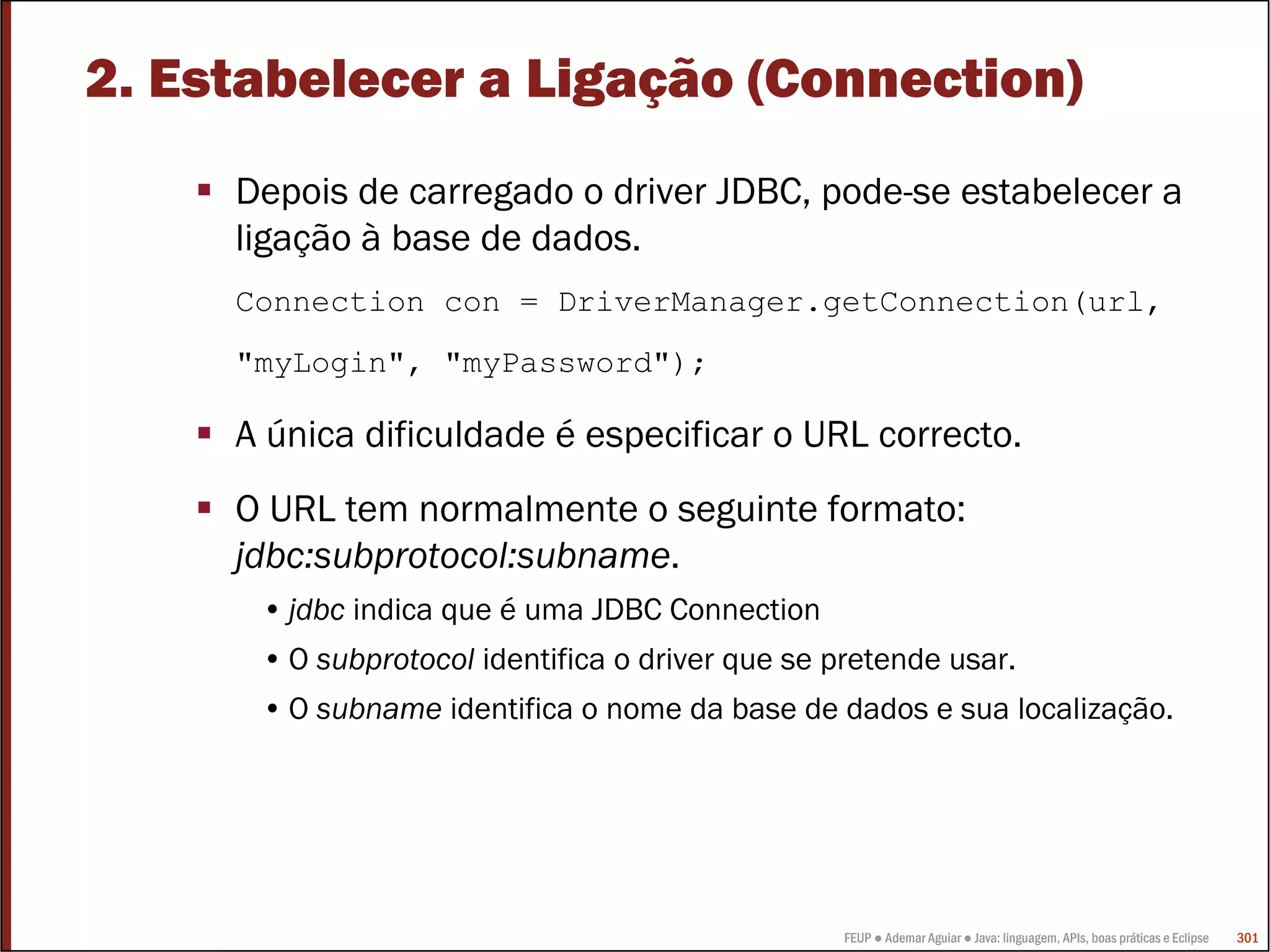 2. Estabelecer a Ligação (Connection)
     Depois de carregado o driver JDBC, pode-se estabelecer a
     ligação à base de dados.
     Connection con = DriverManager.getConnection(url,
     "myLogin", "myPassword");

     A única dificuldade é especificar o URL correcto.
     O URL tem normalmente o seguinte formato:
     jdbc:subprotocol:subname.
      • jdbc indica que é uma JDBC Connection
      • O subprotocol identifica o driver que se pretende usar.
      • O subname identifica o nome da base de dados e sua localização.




                                                  FEUP ● Ademar Aguiar ● Java: linguagem, APIs, boas práticas e Eclipse   301
 