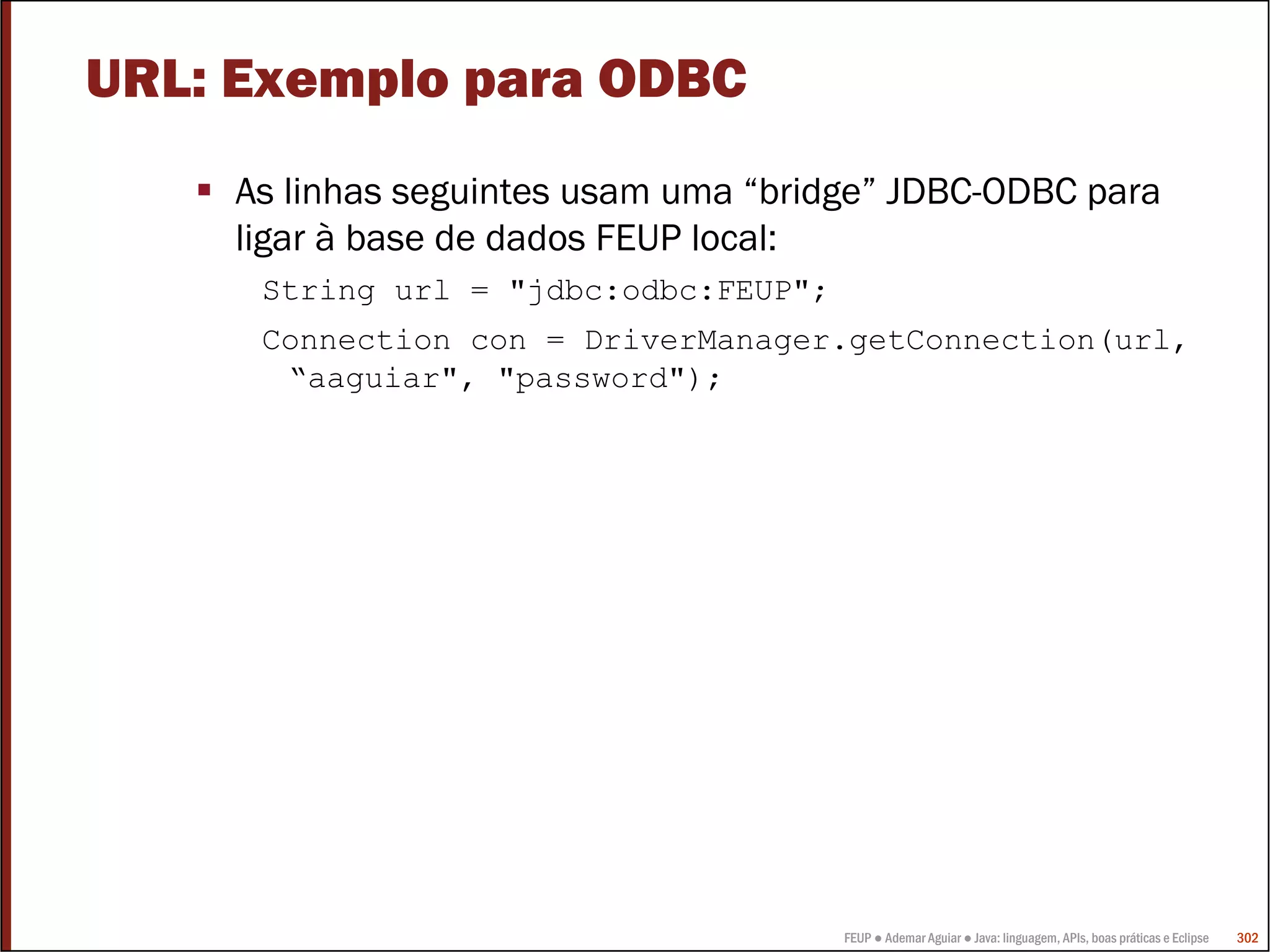URL: Exemplo para ODBC
    As linhas seguintes usam uma “bridge” JDBC-ODBC para
    ligar à base de dados FEUP local:
     String url = "jdbc:odbc:FEUP";
     Connection con = DriverManager.getConnection(url,
      “aaguiar", "password");




                                      FEUP ● Ademar Aguiar ● Java: linguagem, APIs, boas práticas e Eclipse   302
 