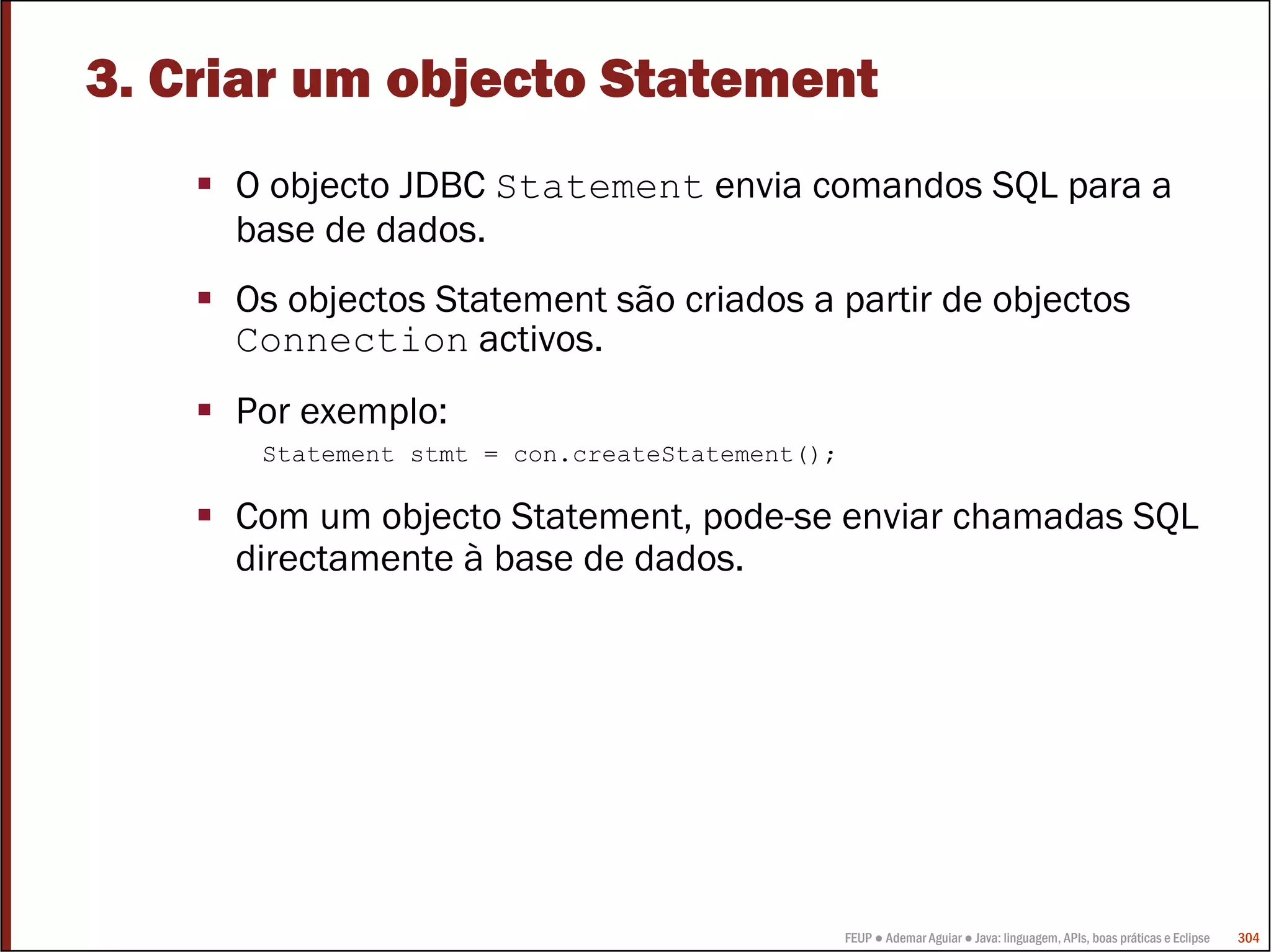 3. Criar um objecto Statement
     O objecto JDBC Statement envia comandos SQL para a
     base de dados.
     Os objectos Statement são criados a partir de objectos
     Connection activos.
     Por exemplo:
      Statement stmt = con.createStatement();

     Com um objecto Statement, pode-se enviar chamadas SQL
     directamente à base de dados.




                                                FEUP ● Ademar Aguiar ● Java: linguagem, APIs, boas práticas e Eclipse   304
 