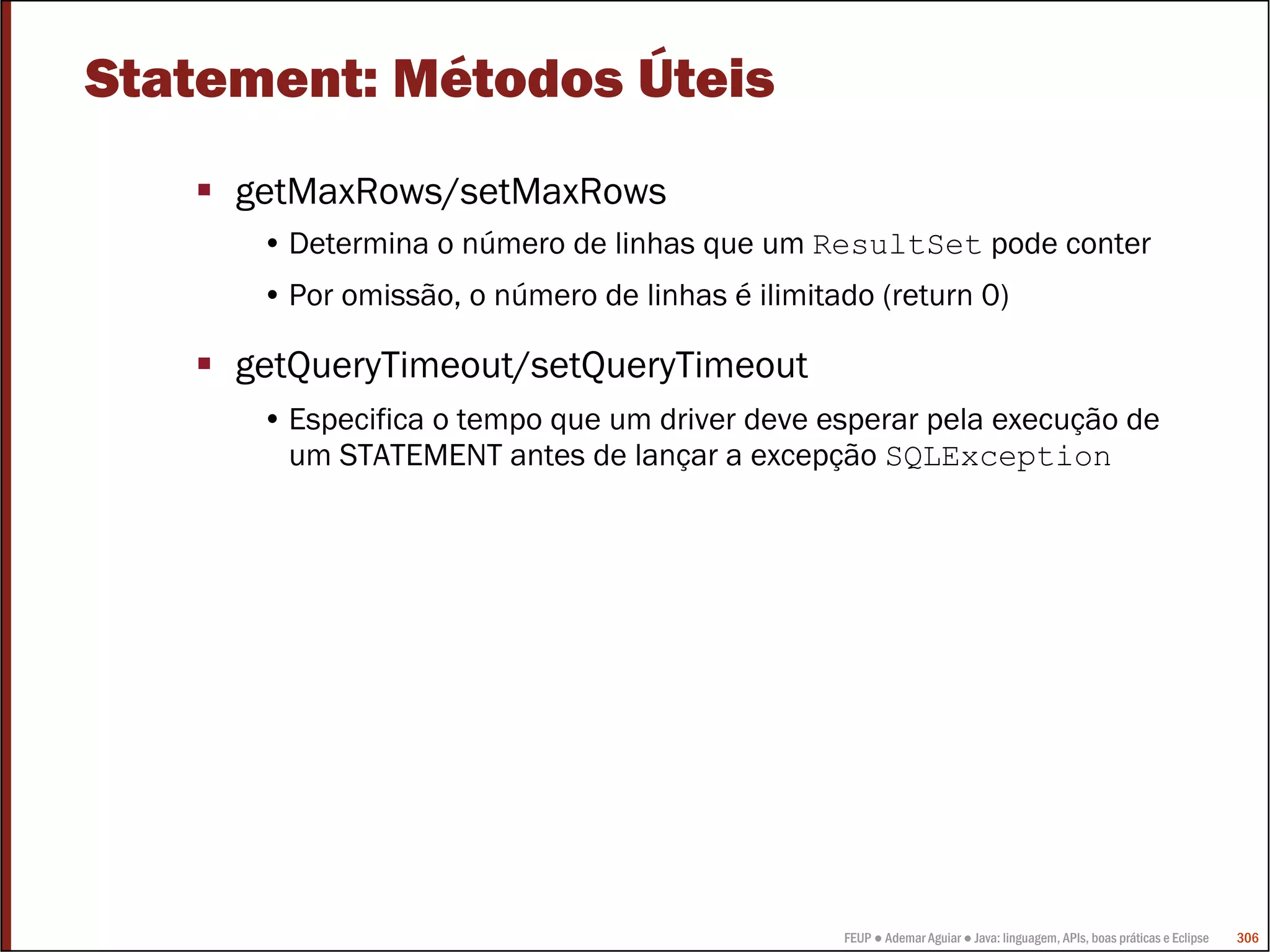 Statement: Métodos Úteis
     getMaxRows/setMaxRows
      • Determina o número de linhas que um ResultSet pode conter
      • Por omissão, o número de linhas é ilimitado (return 0)

     getQueryTimeout/setQueryTimeout
      • Especifica o tempo que um driver deve esperar pela execução de
        um STATEMENT antes de lançar a excepção SQLException




                                                 FEUP ● Ademar Aguiar ● Java: linguagem, APIs, boas práticas e Eclipse   306
 