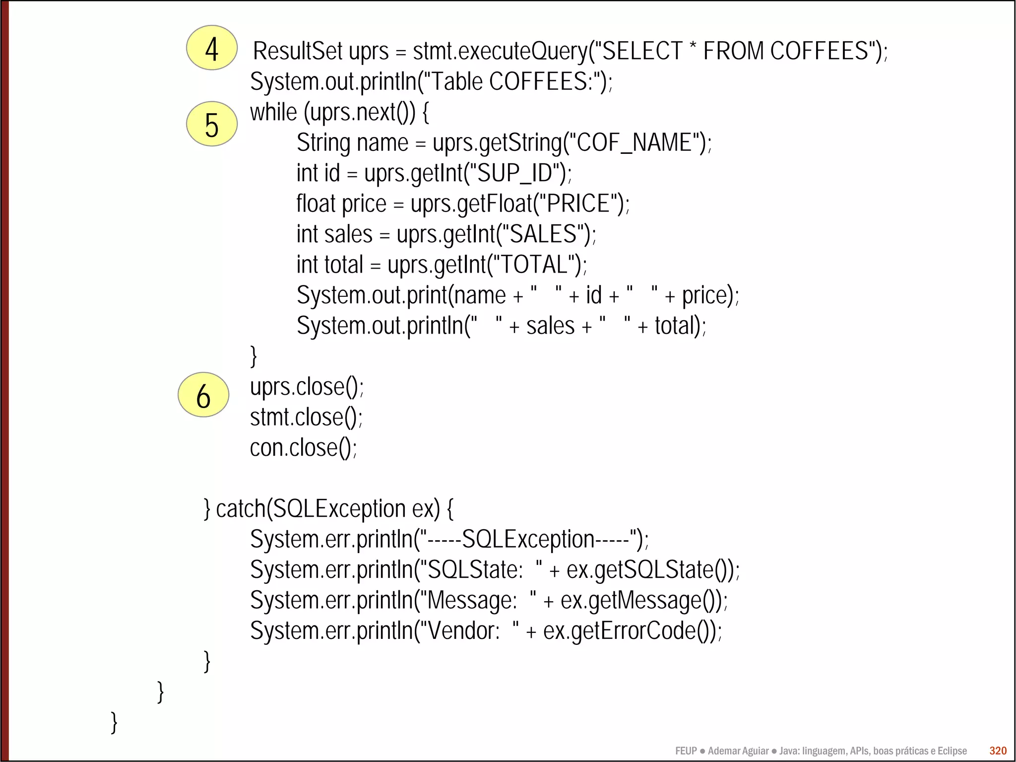4    ResultSet uprs = stmt.executeQuery("SELECT * FROM COFFEES");
             System.out.println("Table COFFEES:");
             while (uprs.next()) {
        5         String name = uprs.getString("COF_NAME");
                  int id = uprs.getInt("SUP_ID");
                  float price = uprs.getFloat("PRICE");
                  int sales = uprs.getInt("SALES");
                  int total = uprs.getInt("TOTAL");
                  System.out.print(name + " " + id + " " + price);
                  System.out.println(" " + sales + " " + total);
             }
             uprs.close();
        6
             stmt.close();
             con.close();

        } catch(SQLException ex) {
              System.err.println("-----SQLException-----");
              System.err.println("SQLState: " + ex.getSQLState());
              System.err.println("Message: " + ex.getMessage());
              System.err.println("Vendor: " + ex.getErrorCode());
        }
    }
}
                                                          FEUP ● Ademar Aguiar ● Java: linguagem, APIs, boas práticas e Eclipse   320
 