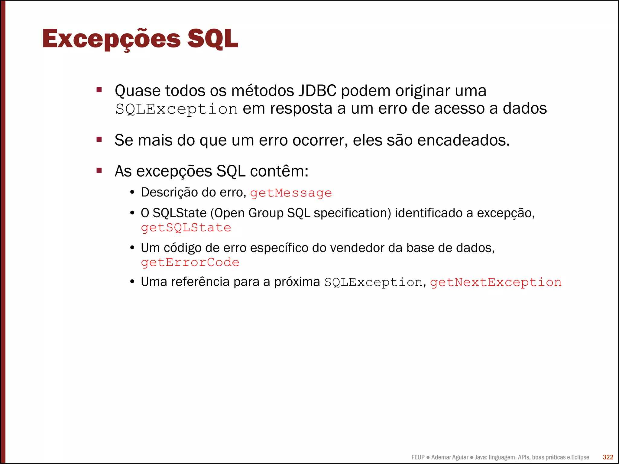 Excepções SQL
    Quase todos os métodos JDBC podem originar uma
    SQLException em resposta a um erro de acesso a dados
    Se mais do que um erro ocorrer, eles são encadeados.
    As excepções SQL contêm:
     • Descrição do erro, getMessage
     • O SQLState (Open Group SQL specification) identificado a excepção,
       getSQLState
     • Um código de erro específico do vendedor da base de dados,
       getErrorCode
     • Uma referência para a próxima SQLException, getNextException




                                                    FEUP ● Ademar Aguiar ● Java: linguagem, APIs, boas práticas e Eclipse   322
 