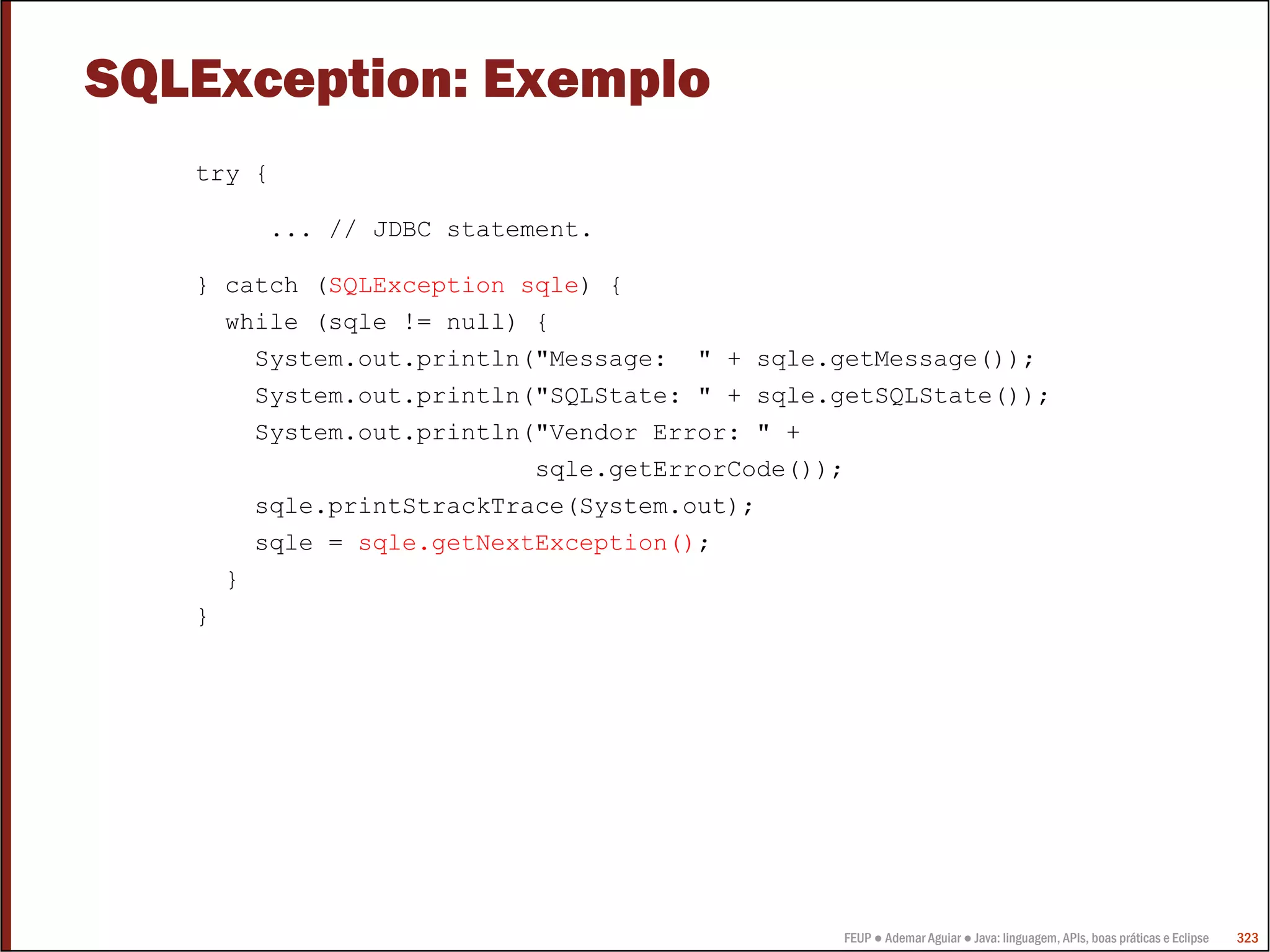 SQLException: Exemplo
   try {

        ... // JDBC statement.

   } catch (SQLException sqle) {
     while (sqle != null) {
       System.out.println("Message: " + sqle.getMessage());
       System.out.println("SQLState: " + sqle.getSQLState());
       System.out.println("Vendor Error: " +
                          sqle.getErrorCode());
       sqle.printStrackTrace(System.out);
       sqle = sqle.getNextException();
     }
   }




                                              FEUP ● Ademar Aguiar ● Java: linguagem, APIs, boas práticas e Eclipse   323
 