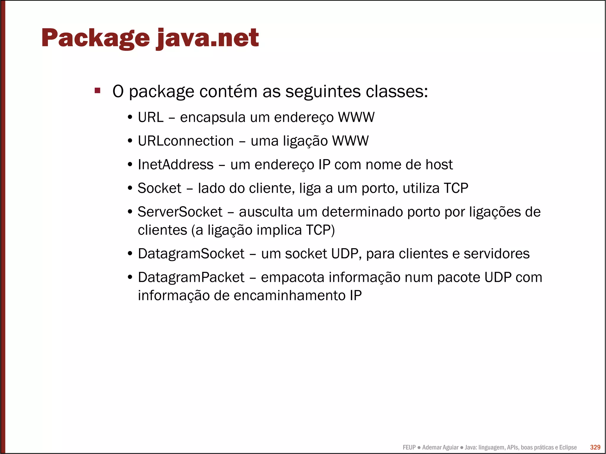 Package java.net
     O package contém as seguintes classes:
      • URL – encapsula um endereço WWW
      • URLconnection – uma ligação WWW
      • InetAddress – um endereço IP com nome de host
      • Socket – lado do cliente, liga a um porto, utiliza TCP
      • ServerSocket – ausculta um determinado porto por ligações de
        clientes (a ligação implica TCP)
      • DatagramSocket – um socket UDP, para clientes e servidores
      • DatagramPacket – empacota informação num pacote UDP com
        informação de encaminhamento IP




                                                   FEUP ● Ademar Aguiar ● Java: linguagem, APIs, boas práticas e Eclipse   329
 