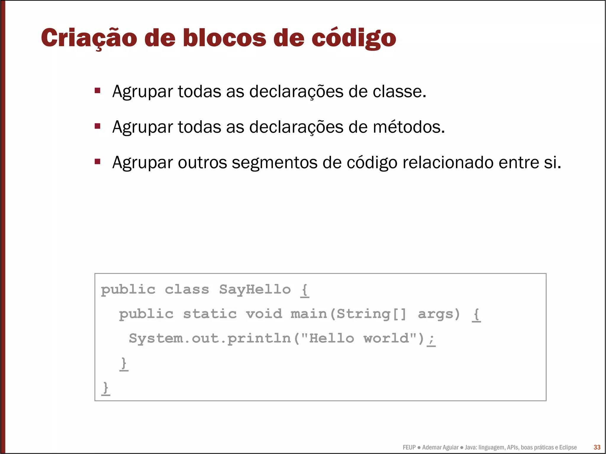 Criação de blocos de código
        Agrupar todas as declarações de classe.
        Agrupar todas as declarações de métodos.
        Agrupar outros segmentos de código relacionado entre si.




    public class SayHello {
        public static void main(String[] args) {
          System.out.println("Hello world");
        }
    }


                                            FEUP ● Ademar Aguiar ● Java: linguagem, APIs, boas práticas e Eclipse   33
 