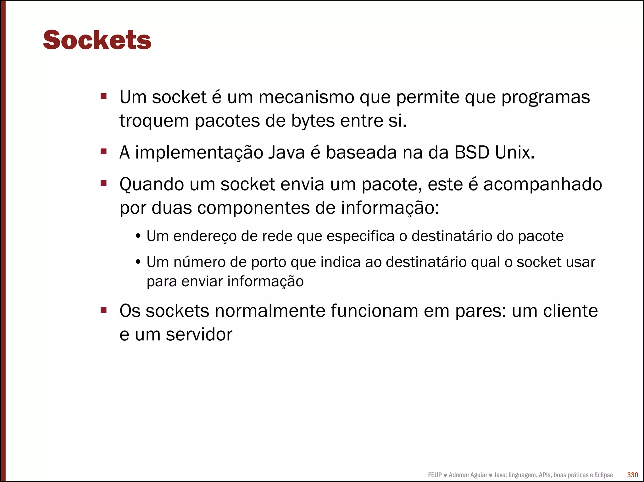 Sockets
    Um socket é um mecanismo que permite que programas
    troquem pacotes de bytes entre si.
    A implementação Java é baseada na da BSD Unix.
    Quando um socket envia um pacote, este é acompanhado
    por duas componentes de informação:
     • Um endereço de rede que especifica o destinatário do pacote
     • Um número de porto que indica ao destinatário qual o socket usar
       para enviar informação
    Os sockets normalmente funcionam em pares: um cliente
    e um servidor




                                               FEUP ● Ademar Aguiar ● Java: linguagem, APIs, boas práticas e Eclipse   330
 