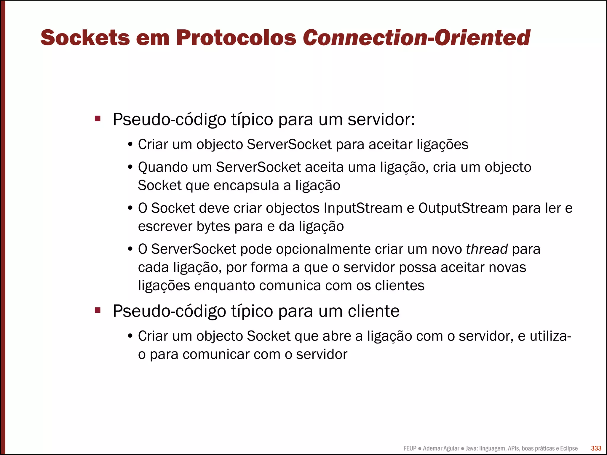 Sockets em Protocolos Connection-Oriented


      Pseudo-código típico para um servidor:
       • Criar um objecto ServerSocket para aceitar ligações
       • Quando um ServerSocket aceita uma ligação, cria um objecto
         Socket que encapsula a ligação
       • O Socket deve criar objectos InputStream e OutputStream para ler e
         escrever bytes para e da ligação
       • O ServerSocket pode opcionalmente criar um novo thread para
         cada ligação, por forma a que o servidor possa aceitar novas
         ligações enquanto comunica com os clientes
      Pseudo-código típico para um cliente
       • Criar um objecto Socket que abre a ligação com o servidor, e utiliza-
         o para comunicar com o servidor




                                                   FEUP ● Ademar Aguiar ● Java: linguagem, APIs, boas práticas e Eclipse   333
 
