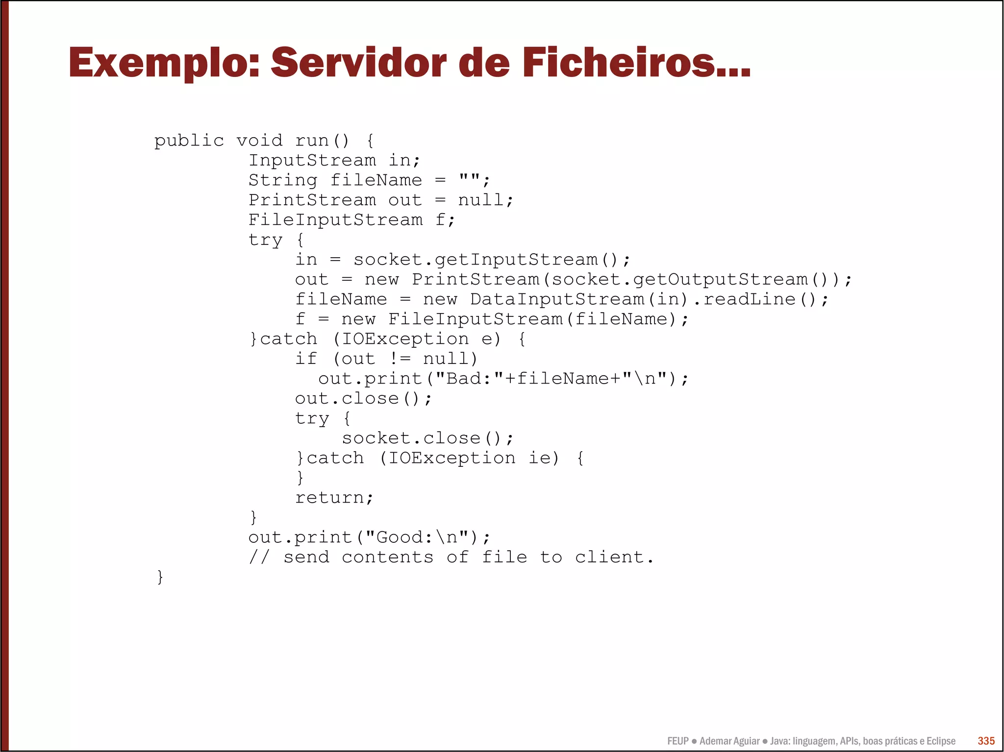 Exemplo: Servidor de Ficheiros...
    public void run() {
            InputStream in;
            String fileName = "";
            PrintStream out = null;
            FileInputStream f;
            try {
                in = socket.getInputStream();
                out = new PrintStream(socket.getOutputStream());
                fileName = new DataInputStream(in).readLine();
                f = new FileInputStream(fileName);
            }catch (IOException e) {
                if (out != null)
                  out.print("Bad:"+fileName+"n");
                out.close();
                try {
                    socket.close();
                }catch (IOException ie) {
                }
                return;
            }
            out.print("Good:n");
            // send contents of file to client.
    }




                                               FEUP ● Ademar Aguiar ● Java: linguagem, APIs, boas práticas e Eclipse   335
 