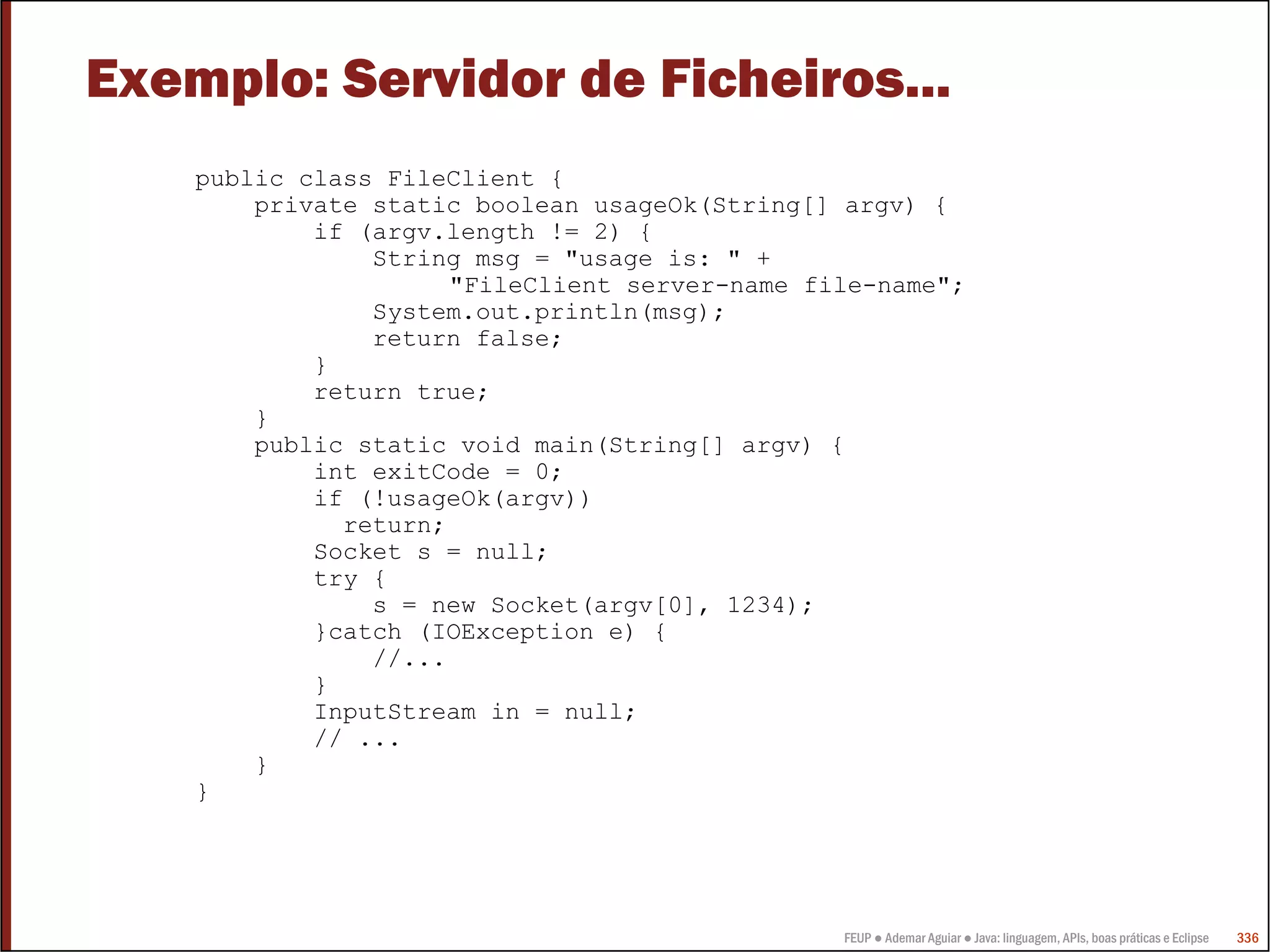 Exemplo: Servidor de Ficheiros...
    public class FileClient {
        private static boolean usageOk(String[] argv) {
            if (argv.length != 2) {
                String msg = "usage is: " +
                      "FileClient server-name file-name";
                System.out.println(msg);
                return false;
            }
            return true;
        }
        public static void main(String[] argv) {
            int exitCode = 0;
            if (!usageOk(argv))
              return;
            Socket s = null;
            try {
                s = new Socket(argv[0], 1234);
            }catch (IOException e) {
                //...
            }
            InputStream in = null;
            // ...
        }
    }




                                                FEUP ● Ademar Aguiar ● Java: linguagem, APIs, boas práticas e Eclipse   336
 