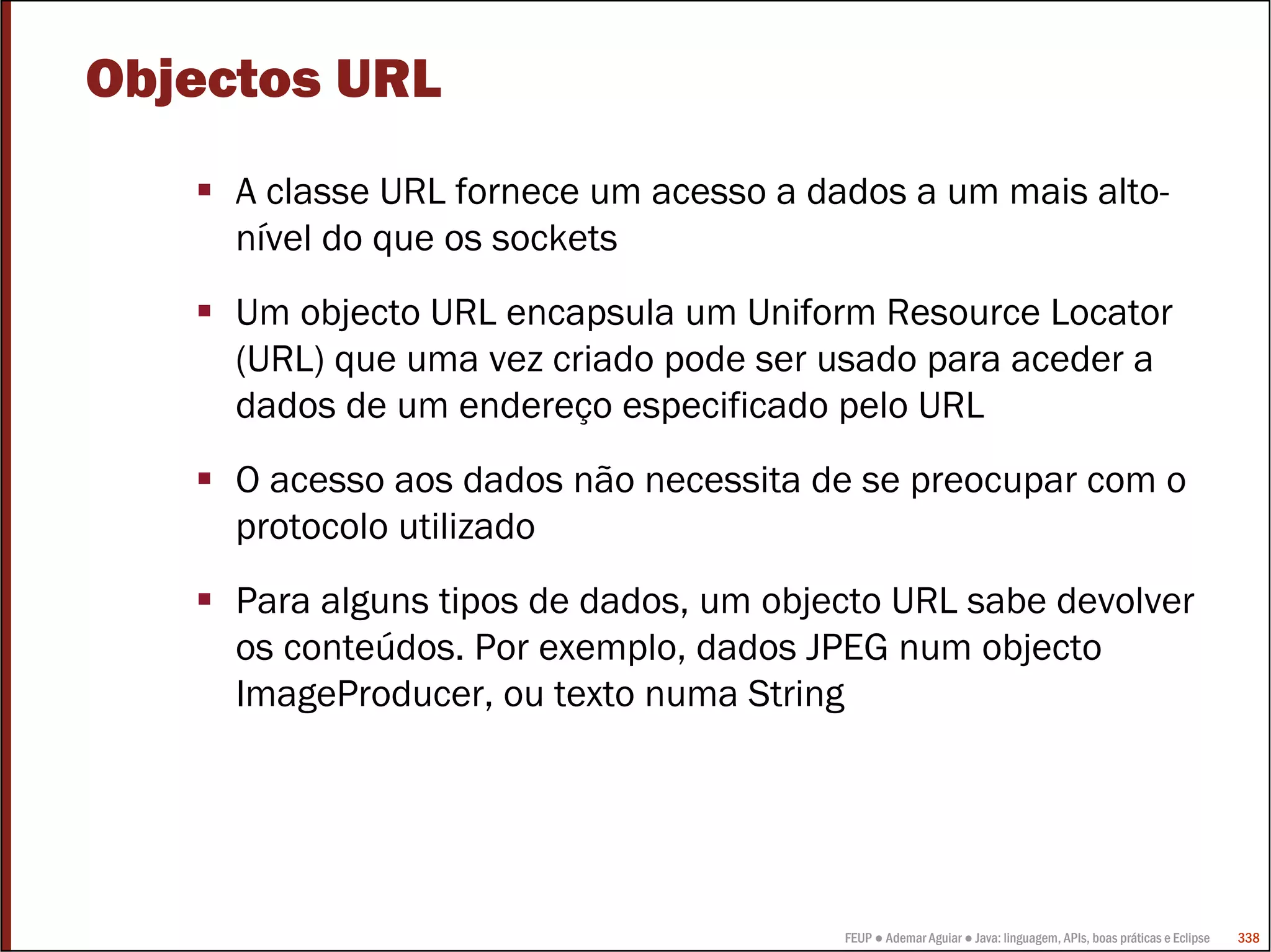 Objectos URL
     A classe URL fornece um acesso a dados a um mais alto-
     nível do que os sockets
     Um objecto URL encapsula um Uniform Resource Locator
     (URL) que uma vez criado pode ser usado para aceder a
     dados de um endereço especificado pelo URL
     O acesso aos dados não necessita de se preocupar com o
     protocolo utilizado
     Para alguns tipos de dados, um objecto URL sabe devolver
     os conteúdos. Por exemplo, dados JPEG num objecto
     ImageProducer, ou texto numa String




                                        FEUP ● Ademar Aguiar ● Java: linguagem, APIs, boas práticas e Eclipse   338
 