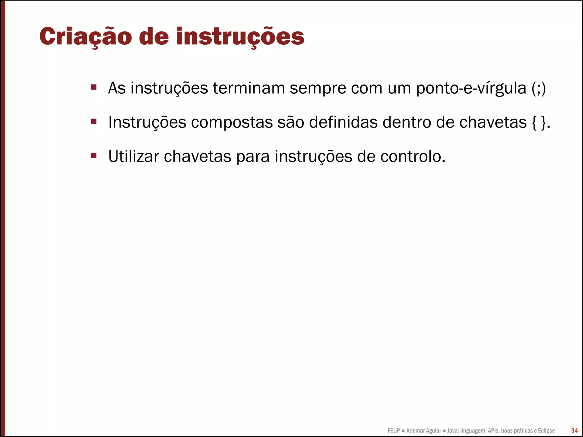 Criação de instruções
     As instruções terminam sempre com um ponto-e-vírgula (;)
     Instruções compostas são definidas dentro de chavetas { }.
     Utilizar chavetas para instruções de controlo.




                                           FEUP ● Ademar Aguiar ● Java: linguagem, APIs, boas práticas e Eclipse   34
 