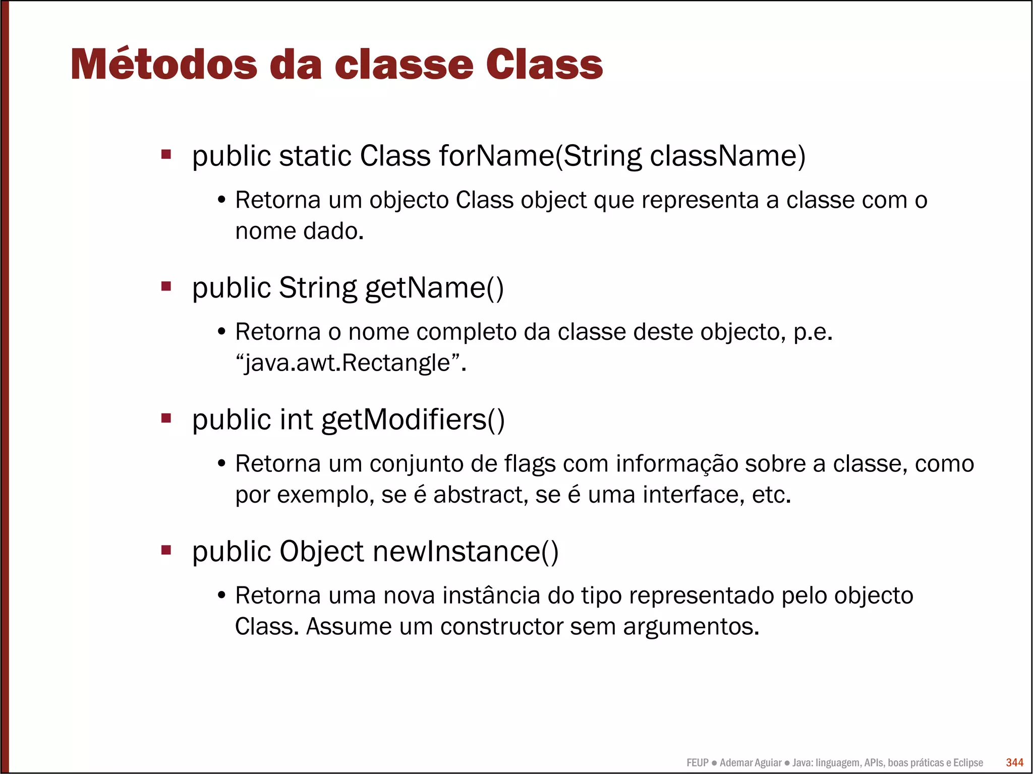 Métodos da classe Class
     public static Class forName(String className)
      • Retorna um objecto Class object que representa a classe com o
        nome dado.

     public String getName()
      • Retorna o nome completo da classe deste objecto, p.e.
        “java.awt.Rectangle”.

     public int getModifiers()
      • Retorna um conjunto de flags com informação sobre a classe, como
        por exemplo, se é abstract, se é uma interface, etc.

     public Object newInstance()
      • Retorna uma nova instância do tipo representado pelo objecto
        Class. Assume um constructor sem argumentos.




                                                FEUP ● Ademar Aguiar ● Java: linguagem, APIs, boas práticas e Eclipse   344
 