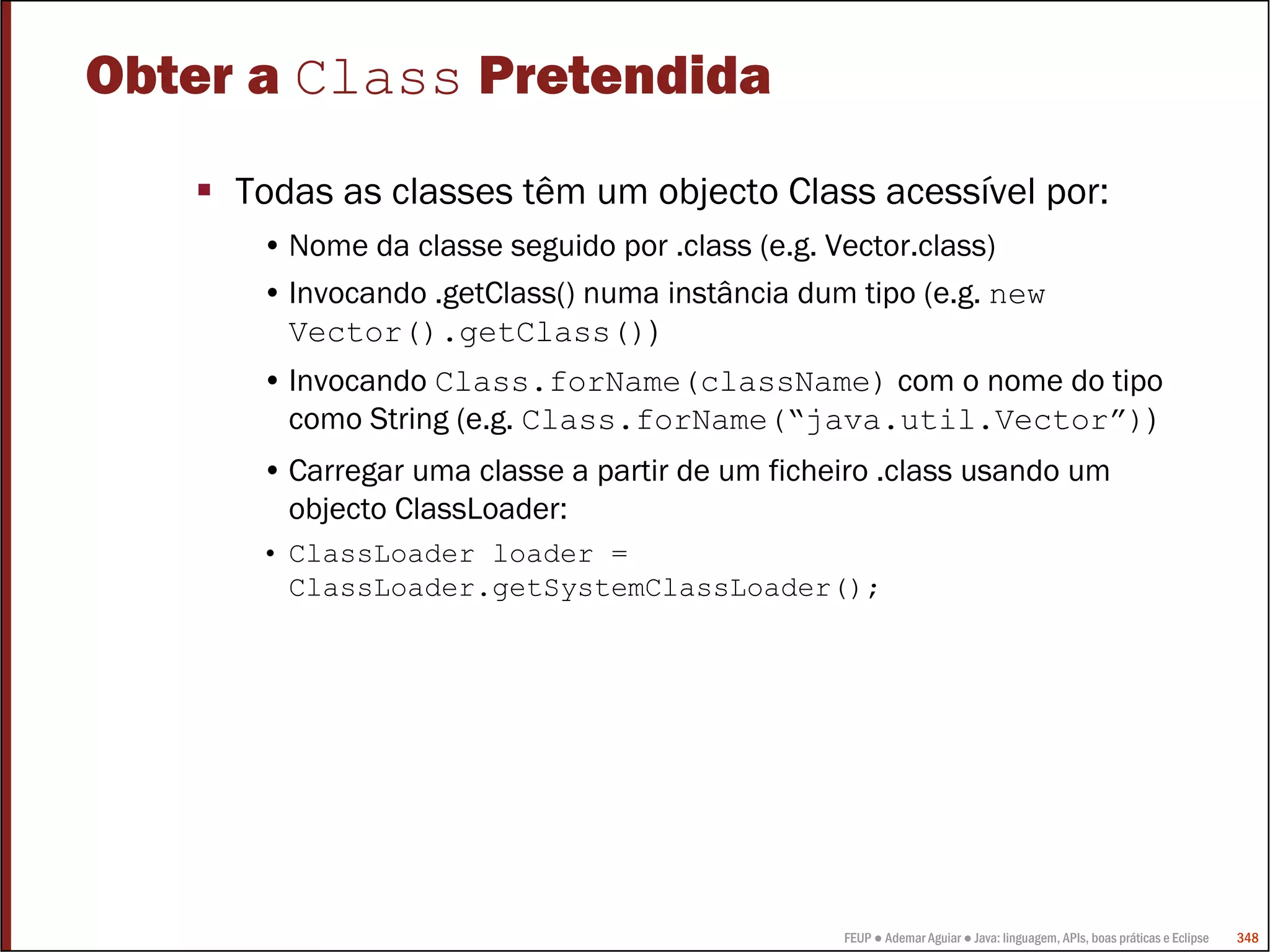 Obter a Class Pretendida
     Todas as classes têm um objecto Class acessível por:
      • Nome da classe seguido por .class (e.g. Vector.class)
      • Invocando .getClass() numa instância dum tipo (e.g. new
        Vector().getClass())
      • Invocando Class.forName(className) com o nome do tipo
        como String (e.g. Class.forName(“java.util.Vector”))
      • Carregar uma classe a partir de um ficheiro .class usando um
        objecto ClassLoader:
      • ClassLoader loader =
        ClassLoader.getSystemClassLoader();




                                                FEUP ● Ademar Aguiar ● Java: linguagem, APIs, boas práticas e Eclipse   348
 