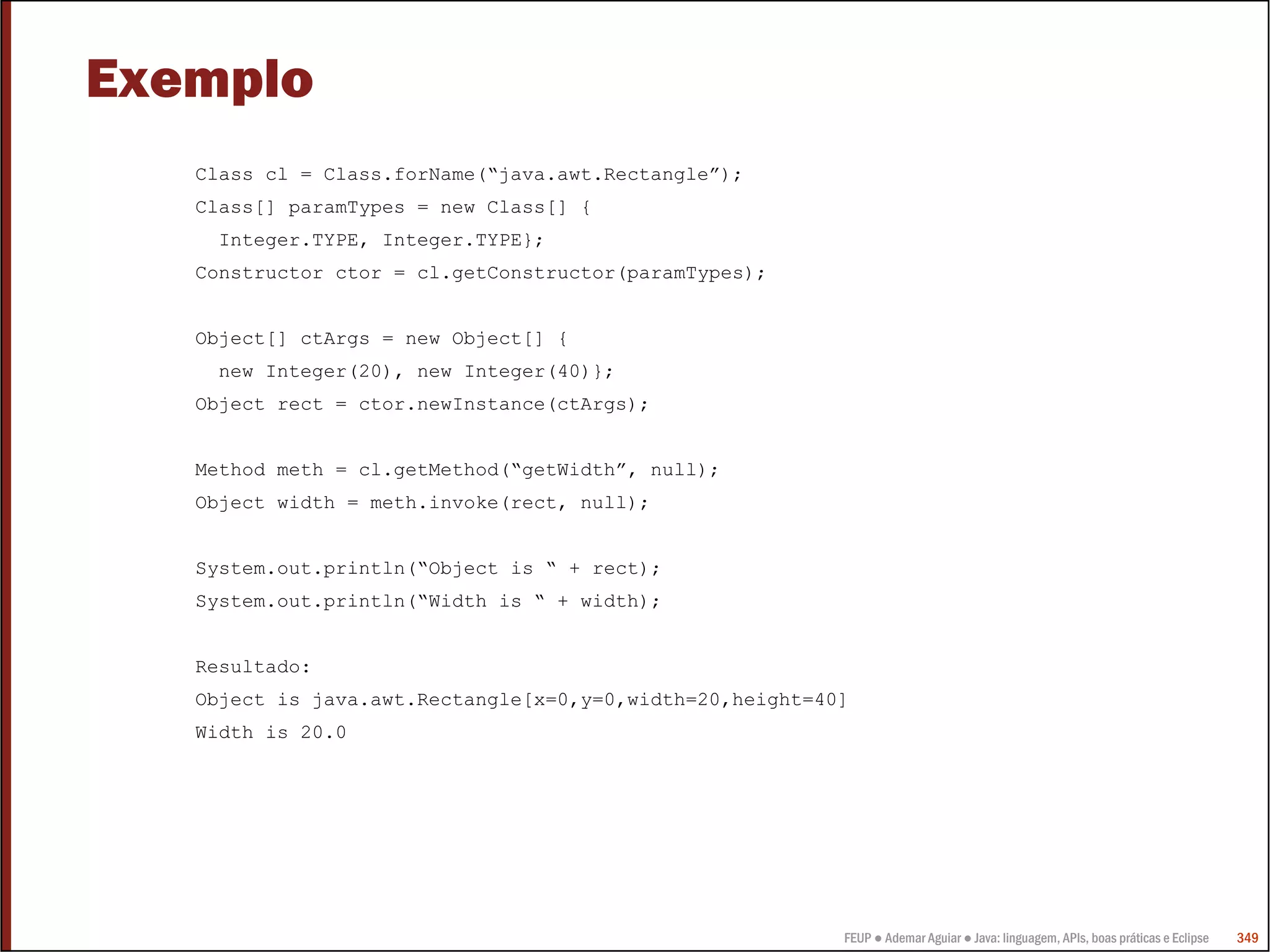 Exemplo
   Class cl = Class.forName(“java.awt.Rectangle”);
   Class[] paramTypes = new Class[] {
    Integer.TYPE, Integer.TYPE};
   Constructor ctor = cl.getConstructor(paramTypes);


   Object[] ctArgs = new Object[] {
    new Integer(20), new Integer(40)};
   Object rect = ctor.newInstance(ctArgs);


   Method meth = cl.getMethod(“getWidth”, null);
   Object width = meth.invoke(rect, null);


   System.out.println(“Object is “ + rect);
   System.out.println(“Width is “ + width);


   Resultado:
   Object is java.awt.Rectangle[x=0,y=0,width=20,height=40]
   Width is 20.0




                                                          FEUP ● Ademar Aguiar ● Java: linguagem, APIs, boas práticas e Eclipse   349
 