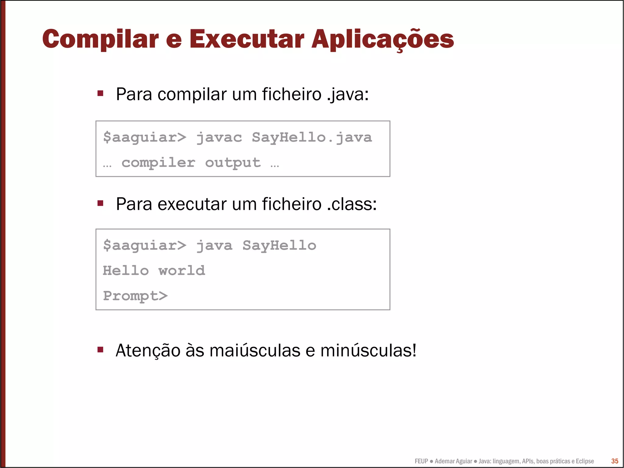 Compilar e Executar Aplicações
     Para compilar um ficheiro .java:

    $aaguiar> javac SayHello.java
    … compiler output …

     Para executar um ficheiro .class:

    $aaguiar> java SayHello
    Hello world
    Prompt>


     Atenção às maiúsculas e minúsculas!




                                         FEUP ● Ademar Aguiar ● Java: linguagem, APIs, boas práticas e Eclipse   35
 