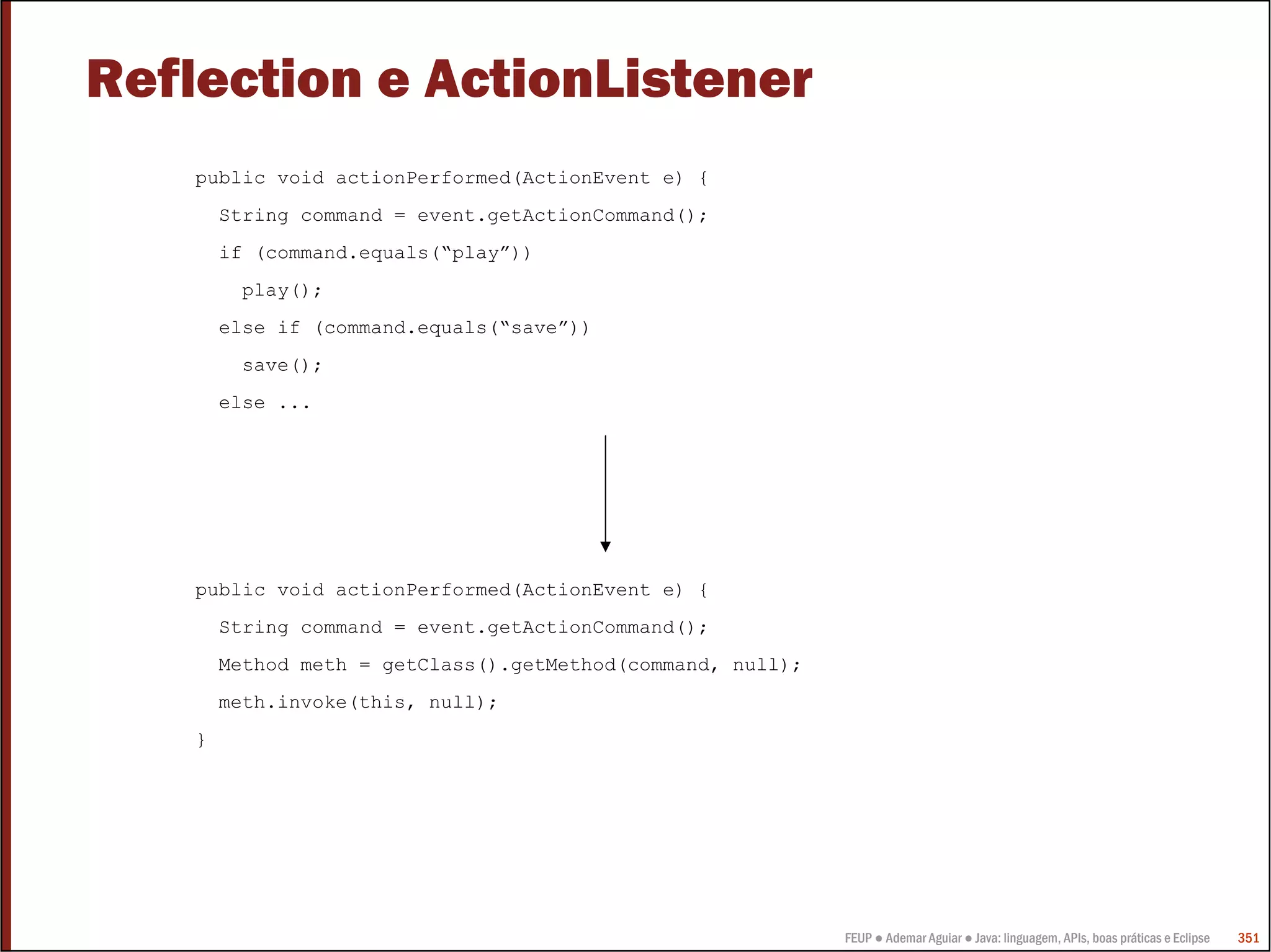 Reflection e ActionListener
    public void actionPerformed(ActionEvent e) {
        String command = event.getActionCommand();
        if (command.equals(“play”))
         play();
        else if (command.equals(“save”))
         save();
        else ...




    public void actionPerformed(ActionEvent e) {
        String command = event.getActionCommand();
        Method meth = getClass().getMethod(command, null);
        meth.invoke(this, null);
    }




                                                             FEUP ● Ademar Aguiar ● Java: linguagem, APIs, boas práticas e Eclipse   351
 