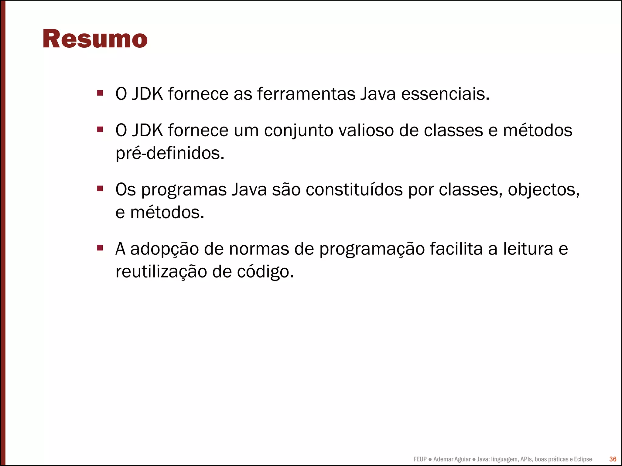 Resumo
    O JDK fornece as ferramentas Java essenciais.
    O JDK fornece um conjunto valioso de classes e métodos
    pré-definidos.
    Os programas Java são constituídos por classes, objectos,
    e métodos.
    A adopção de normas de programação facilita a leitura e
    reutilização de código.




                                        FEUP ● Ademar Aguiar ● Java: linguagem, APIs, boas práticas e Eclipse   36
 