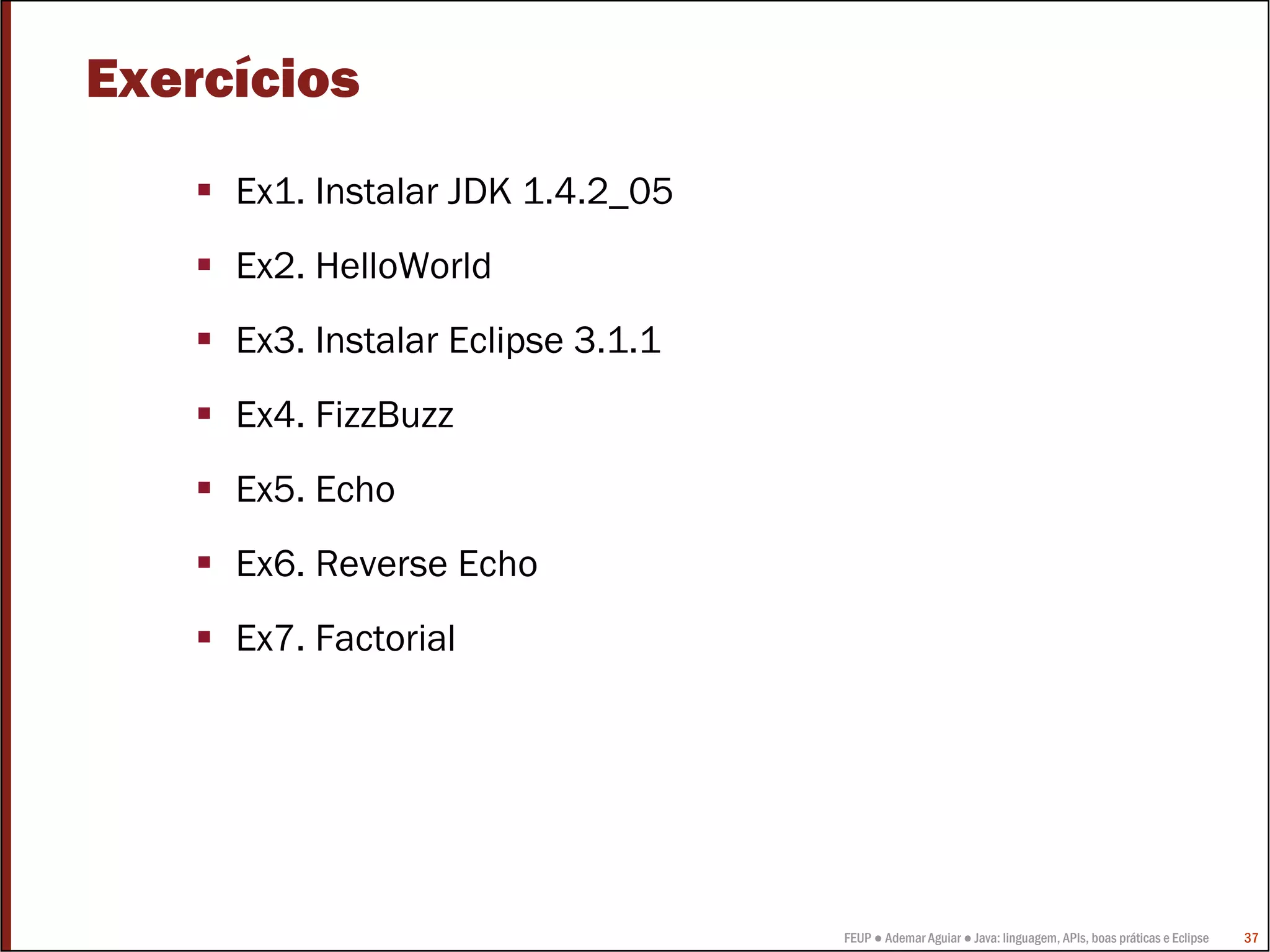 Exercícios
     Ex1. Instalar JDK 1.4.2_05
     Ex2. HelloWorld
     Ex3. Instalar Eclipse 3.1.1
     Ex4. FizzBuzz
     Ex5. Echo
     Ex6. Reverse Echo
     Ex7. Factorial




                                   FEUP ● Ademar Aguiar ● Java: linguagem, APIs, boas práticas e Eclipse   37
 