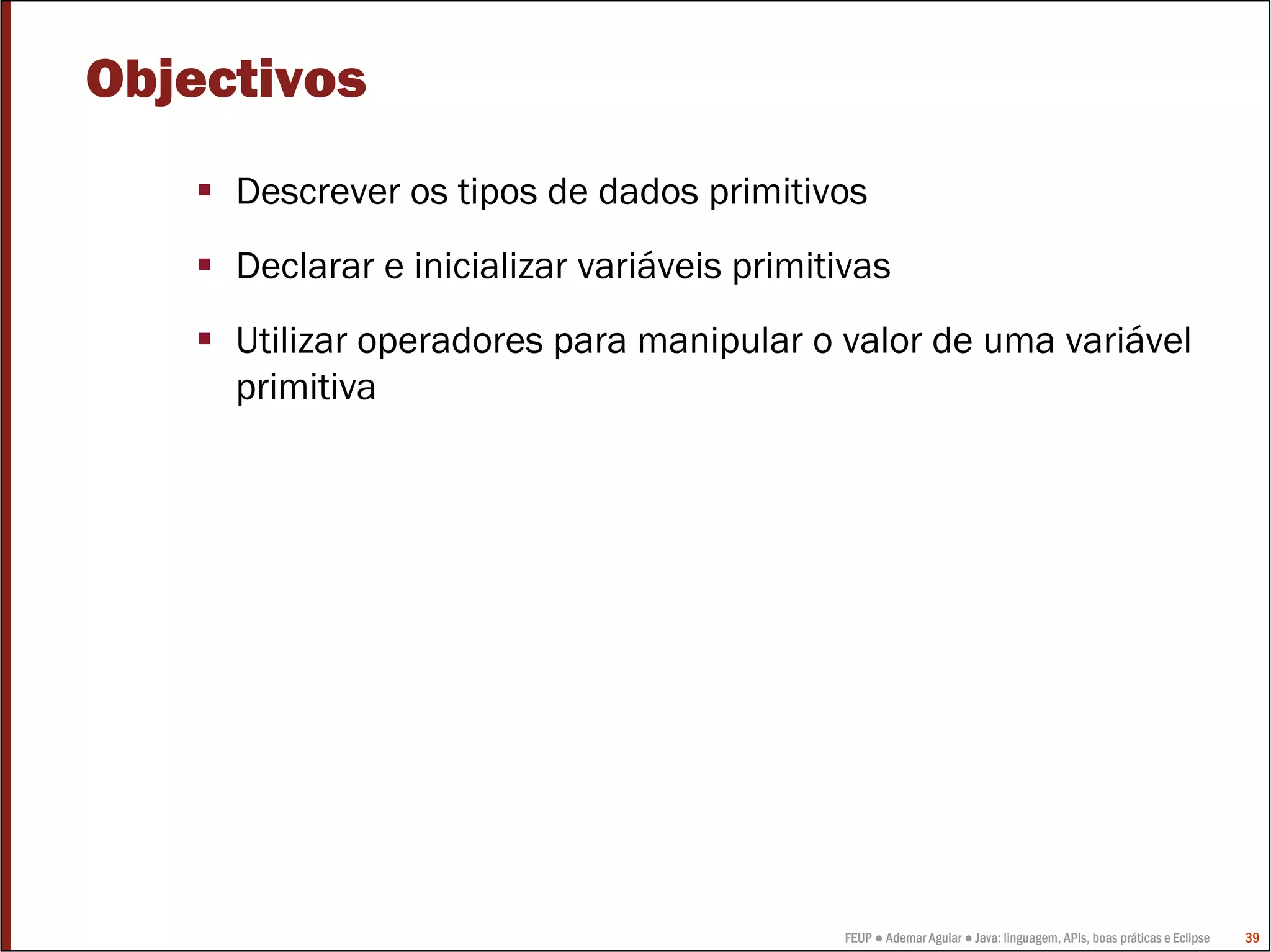 Objectivos
     Descrever os tipos de dados primitivos
     Declarar e inicializar variáveis primitivas
     Utilizar operadores para manipular o valor de uma variável
     primitiva




                                            FEUP ● Ademar Aguiar ● Java: linguagem, APIs, boas práticas e Eclipse   39
 