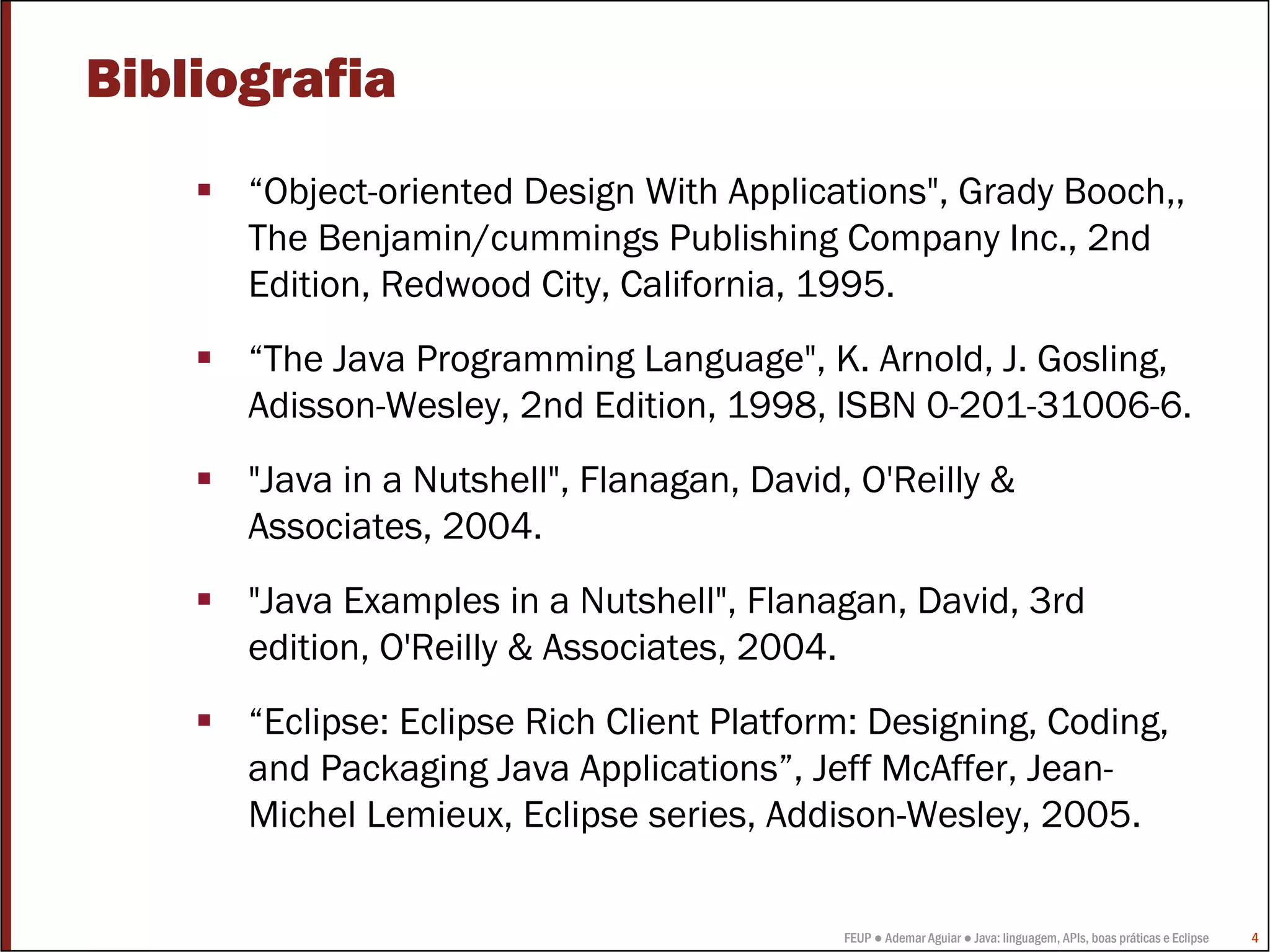 Bibliografia
      “Object-oriented Design With Applications", Grady Booch,,
      The Benjamin/cummings Publishing Company Inc., 2nd
      Edition, Redwood City, California, 1995.
      “The Java Programming Language", K. Arnold, J. Gosling,
      Adisson-Wesley, 2nd Edition, 1998, ISBN 0-201-31006-6.
      "Java in a Nutshell", Flanagan, David, O'Reilly &
      Associates, 2004.
      "Java Examples in a Nutshell", Flanagan, David, 3rd
      edition, O'Reilly & Associates, 2004.
      “Eclipse: Eclipse Rich Client Platform: Designing, Coding,
      and Packaging Java Applications”, Jeff McAffer, Jean-
      Michel Lemieux, Eclipse series, Addison-Wesley, 2005.

                                            FEUP ● Ademar Aguiar ● Java: linguagem, APIs, boas práticas e Eclipse   4
 