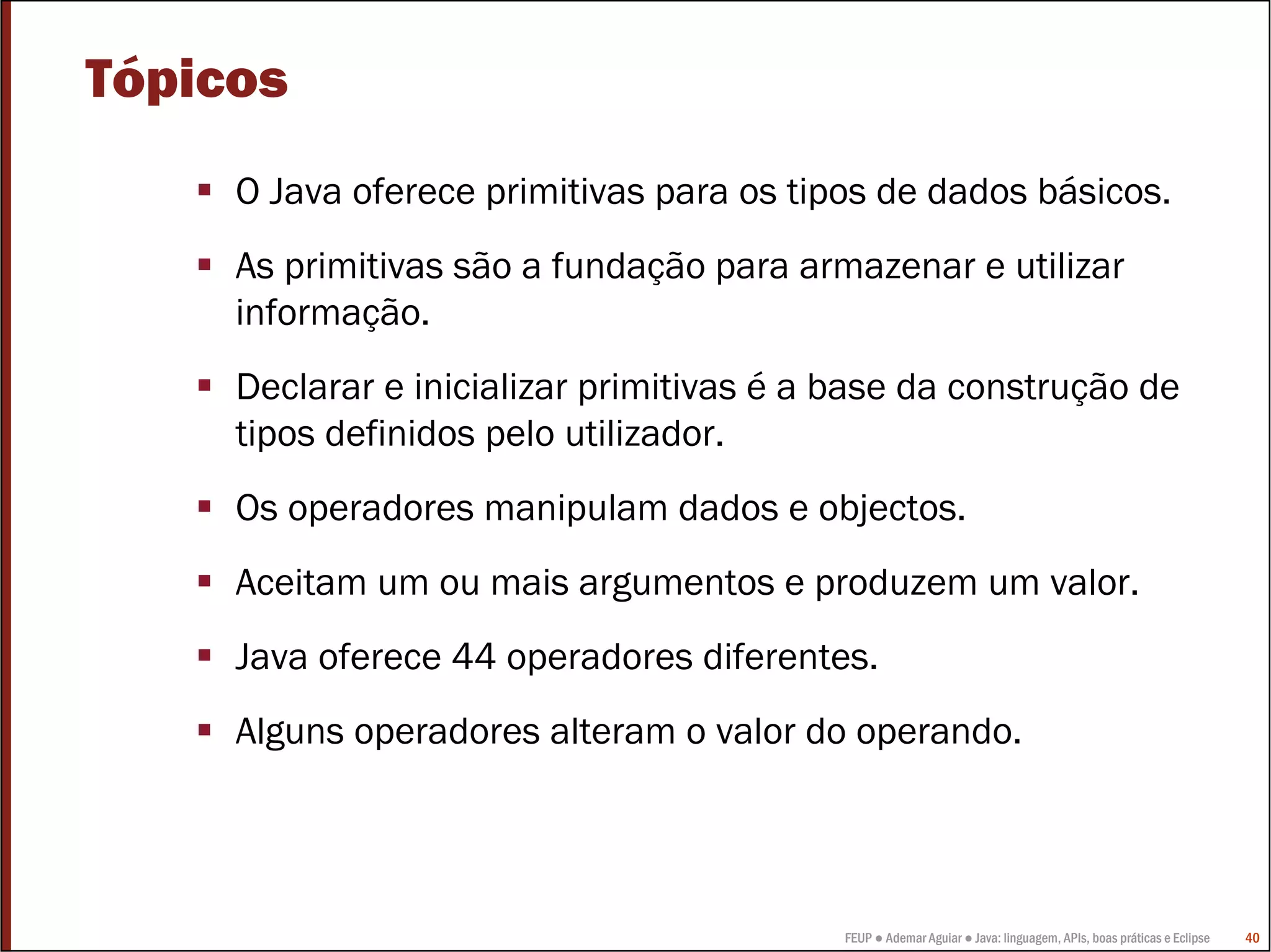Tópicos
     O Java oferece primitivas para os tipos de dados básicos.
     As primitivas são a fundação para armazenar e utilizar
     informação.
     Declarar e inicializar primitivas é a base da construção de
     tipos definidos pelo utilizador.
     Os operadores manipulam dados e objectos.
     Aceitam um ou mais argumentos e produzem um valor.
     Java oferece 44 operadores diferentes.
     Alguns operadores alteram o valor do operando.




                                           FEUP ● Ademar Aguiar ● Java: linguagem, APIs, boas práticas e Eclipse   40
 
