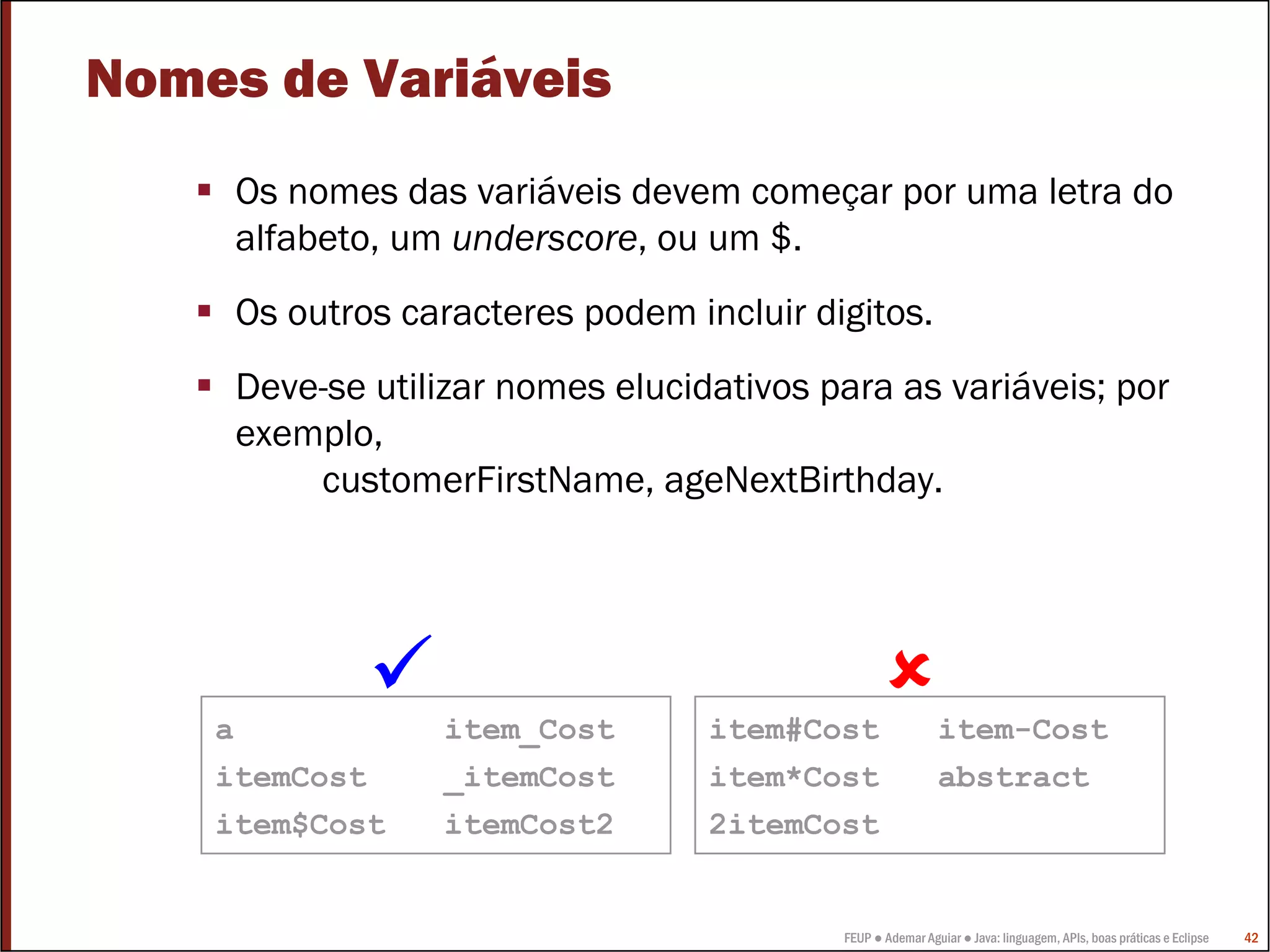 Nomes de Variáveis
     Os nomes das variáveis devem começar por uma letra do
     alfabeto, um underscore, ou um $.
     Os outros caracteres podem incluir digitos.
     Deve-se utilizar nomes elucidativos para as variáveis; por
     exemplo,
         customerFirstName, ageNextBirthday.




    a            item_Cost        item#Cost                item-Cost
    itemCost     _itemCost        item*Cost                abstract
    item$Cost    itemCost2        2itemCost


                                          FEUP ● Ademar Aguiar ● Java: linguagem, APIs, boas práticas e Eclipse   42
 