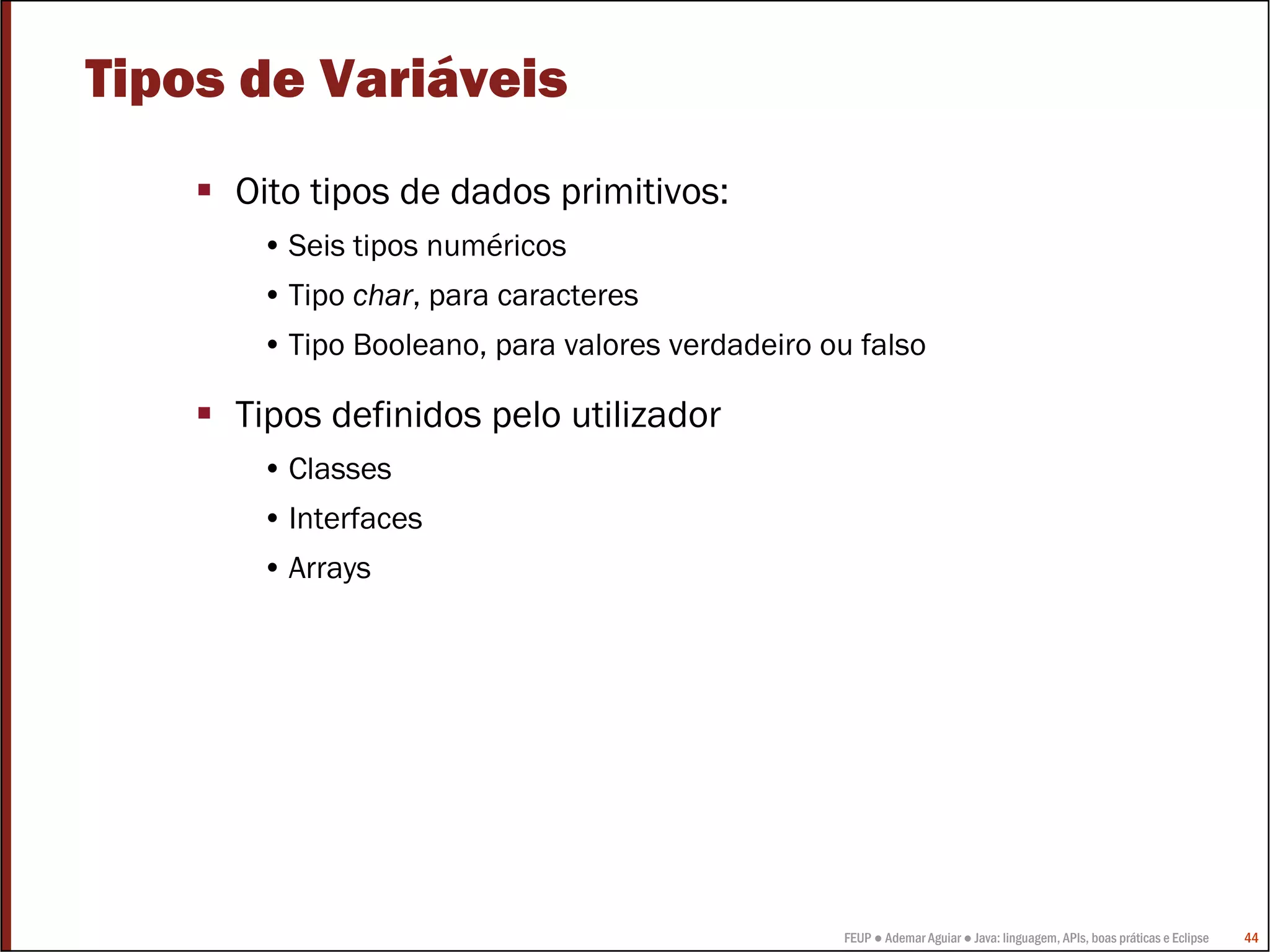 Tipos de Variáveis
     Oito tipos de dados primitivos:
      • Seis tipos numéricos
      • Tipo char, para caracteres
      • Tipo Booleano, para valores verdadeiro ou falso

     Tipos definidos pelo utilizador
      • Classes
      • Interfaces
      • Arrays




                                                FEUP ● Ademar Aguiar ● Java: linguagem, APIs, boas práticas e Eclipse   44
 