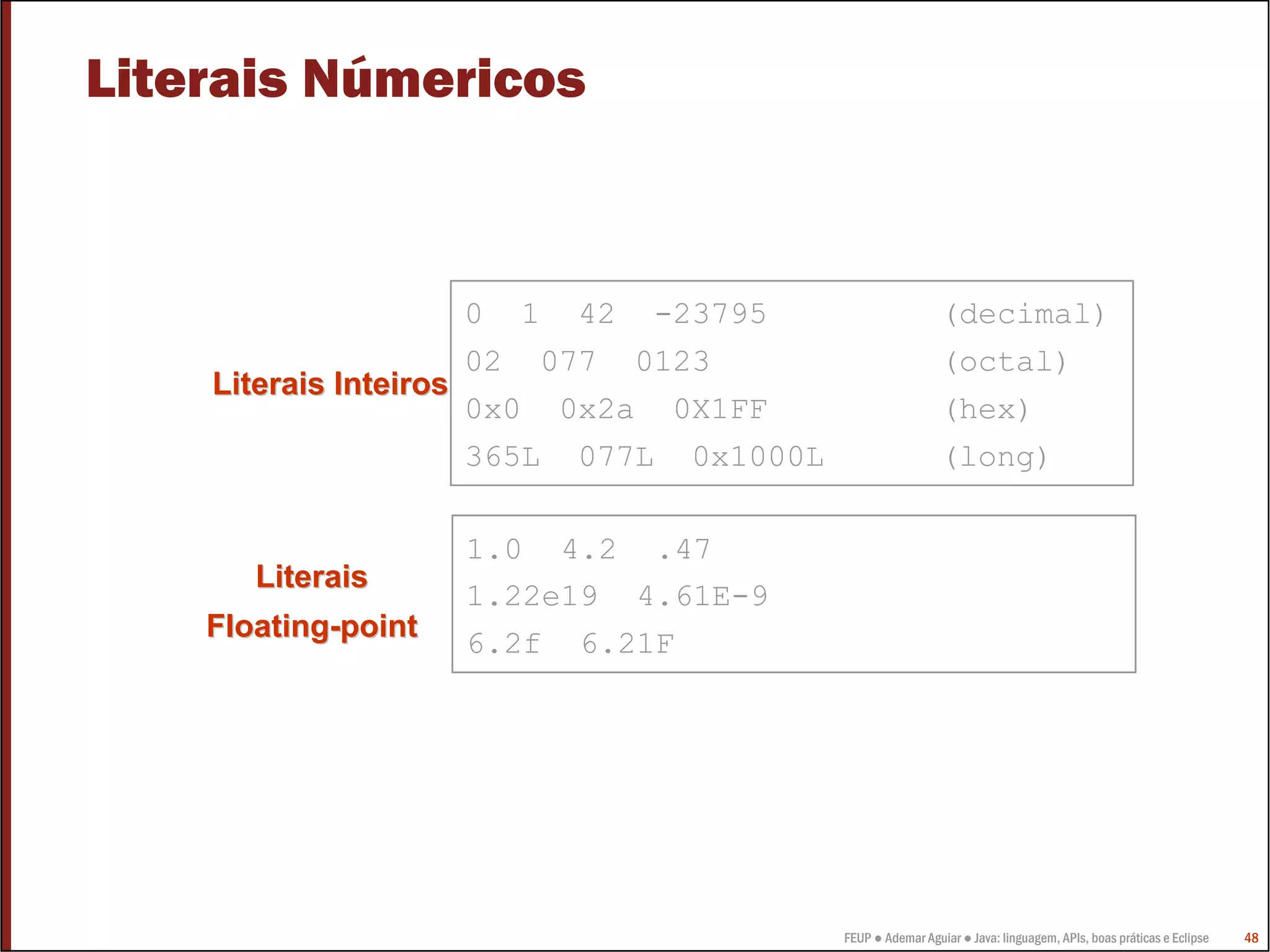 Literais Númericos



                      0 1 42 -23795                         (decimal)
                      02 077 0123                           (octal)
    Literais Inteiros
                      0x0 0x2a 0X1FF                        (hex)
                      365L 077L 0x1000L                     (long)

                     1.0 4.2 .47
       Literais
                     1.22e19 4.61E-9
    Floating-point
                     6.2f 6.21F




                                          FEUP ● Ademar Aguiar ● Java: linguagem, APIs, boas práticas e Eclipse   48
 