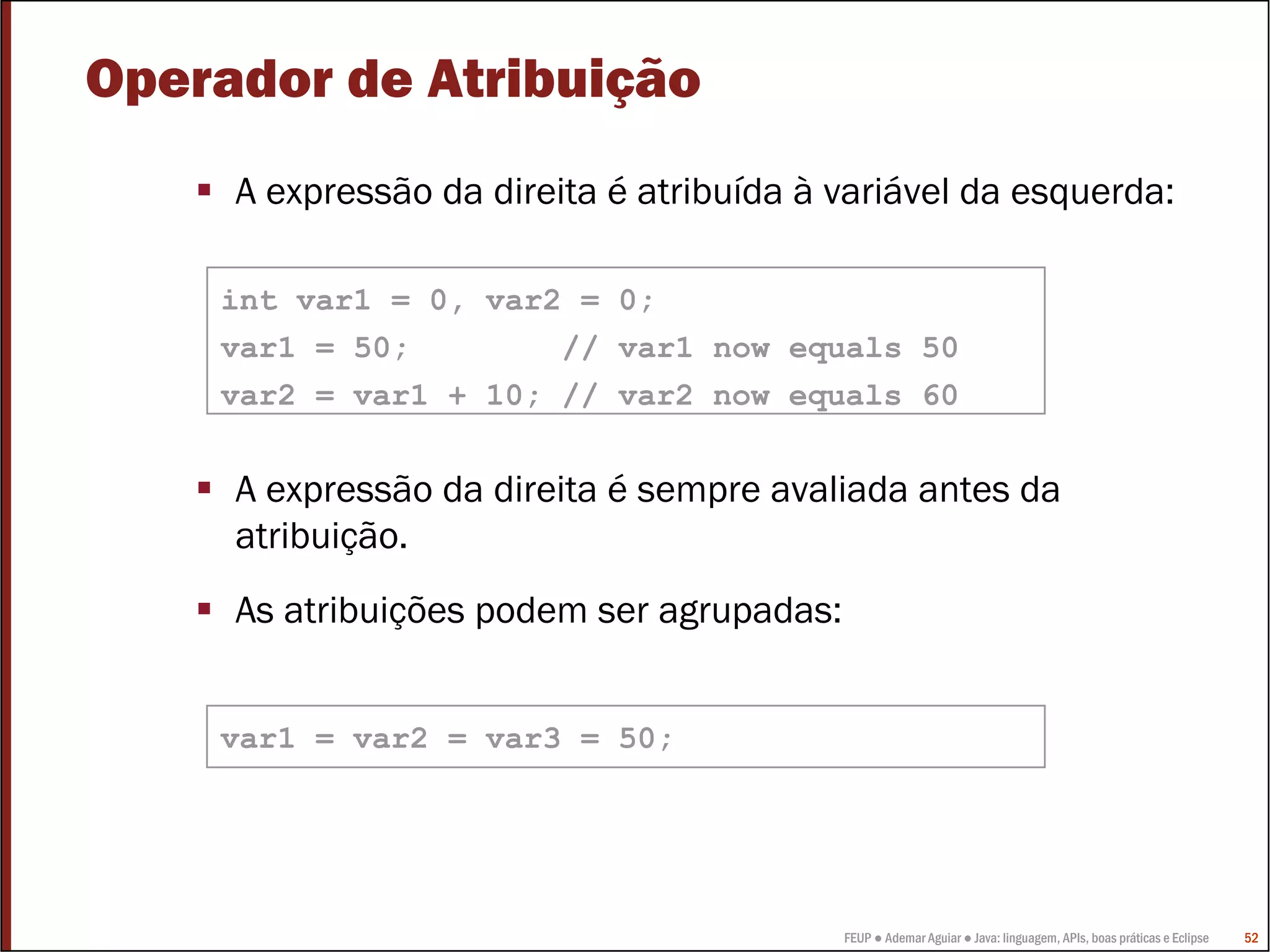 Operador de Atribuição
     A expressão da direita é atribuída à variável da esquerda:

    int var1 = 0, var2 = 0;
    var1 = 50;        // var1 now equals 50
    var2 = var1 + 10; // var2 now equals 60


     A expressão da direita é sempre avaliada antes da
     atribuição.
     As atribuições podem ser agrupadas:


    var1 = var2 = var3 = 50;




                                           FEUP ● Ademar Aguiar ● Java: linguagem, APIs, boas práticas e Eclipse   52
 