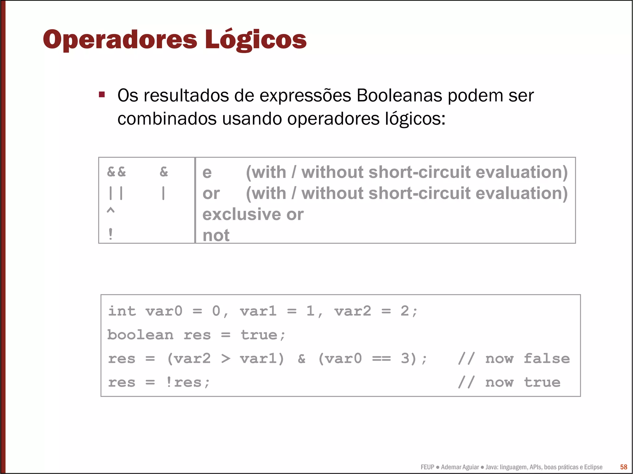 Operadores Lógicos
     Os resultados de expressões Booleanas podem ser
     combinados usando operadores lógicos:

    &&   &    e    (with / without short-circuit evaluation)
    ||   |    or (with / without short-circuit evaluation)
    ^         exclusive or
    !         not



    int var0 = 0, var1 = 1, var2 = 2;
    boolean res = true;
    res = (var2 > var1) & (var0 == 3);                // now false
    res = !res;                                       // now true




                                         FEUP ● Ademar Aguiar ● Java: linguagem, APIs, boas práticas e Eclipse   58
 