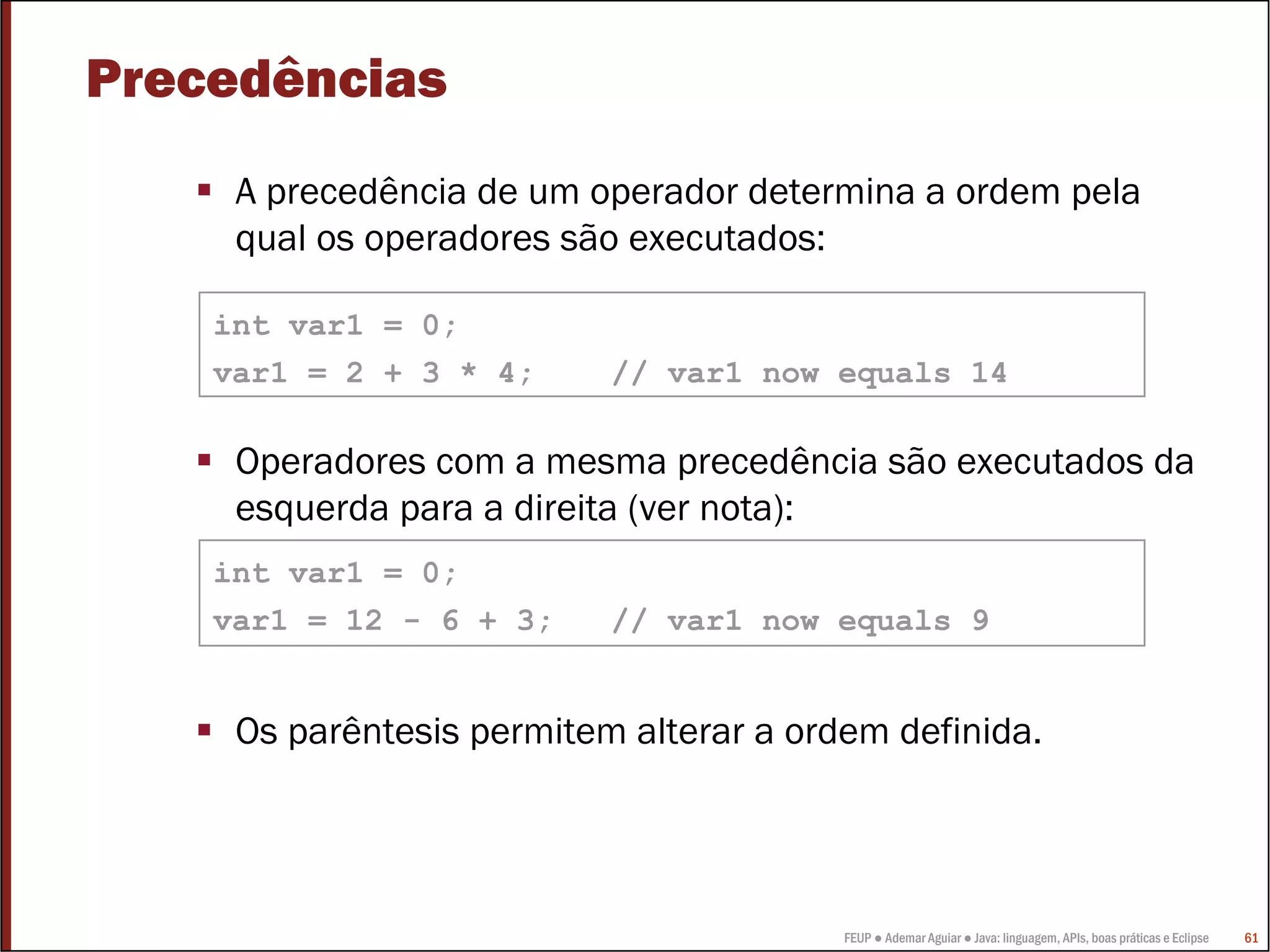 Precedências
     A precedência de um operador determina a ordem pela
     qual os operadores são executados:

    int var1 = 0;
    var1 = 2 + 3 * 4;      // var1 now equals 14

     Operadores com a mesma precedência são executados da
     esquerda para a direita (ver nota):
    int var1 = 0;
    var1 = 12 - 6 + 3;     // var1 now equals 9


     Os parêntesis permitem alterar a ordem definida.




                                         FEUP ● Ademar Aguiar ● Java: linguagem, APIs, boas práticas e Eclipse   61
 